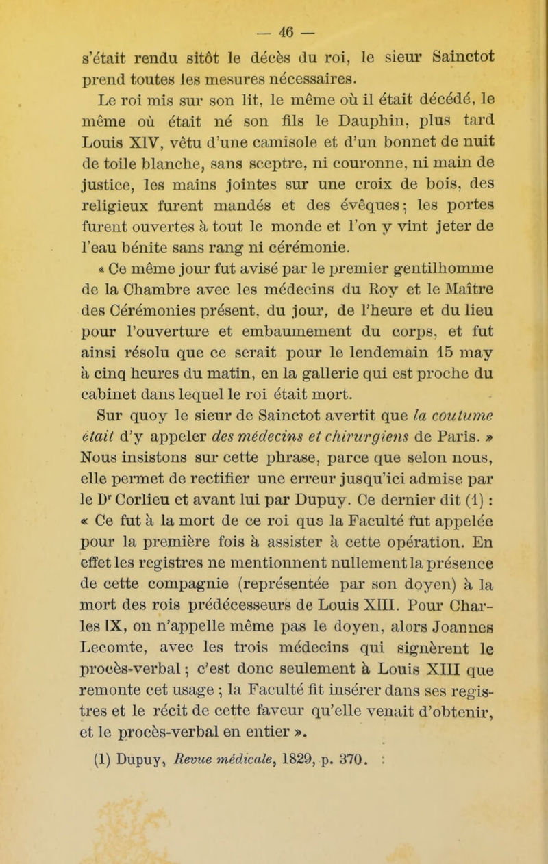s’était rendu sitôt le décès du roi, le sieur Sainctot prend toutes les mesures nécessaires. Le roi mis sur son lit, le même où il était décédé, le même où était né son fils le Dauphin, plus tard Louis XIV, vêtu d’une camisole et d’un bonnet de nuit de toile blanche, sans sceptre, ni couronne, ni main de justice, les mains jointes sur une croix de bois, des religieux furent mandés et des évêques; les portes furent ouvertes à tout le monde et l’on y vint jeter de l’eau bénite sans rang ni cérémonie. « Ce même jour fut avisé par le premier gentilhomme de la Chambre avec les médecins du Roy et le Maître des Cérémonies présent, du jour, de l’heure et du lieu pour l’ouverture et embaumement du corps, et fut ainsi résolu que ce serait pour le lendemain 15 may à cinq heures du matin, en la gallerie qui est proche du cabinet dans lequel le roi était mort. Sur quoy le sieur de Sainctot avertit que la coutume était d’y appeler des médecins et chirurgiens de Paris. » Nous insistons sur cette phrase, parce que selon nous, elle permet de rectifier une erreur jusqu’ici admise par le Dr Corlieu et avant lui par Dupuy. Ce dernier dit (1) : « Ce fut à la mort de ce roi que la Faculté fut appelée pour la première fois k assister à cette opération. En effet les registres ne mentionnent nullement la présence de cette compagnie (représentée par son doyen) à la mort des rois prédécesseurs de Louis XIII. Pour Char- les IX, on n’appelle même pas le doyen, alors Joannes Lecomte, avec les trois médecins qui signèrent le procès-verbal ; c’est donc seulement à Louis XIII que remonte cet usage ; la Faculté fit insérer dans ses regis- tres et le récit de cette faveur qu’elle venait d’obtenir, et le procès-verbal en entier ». (1) Dupuy, Revue médicale, 1829, p. 370. :