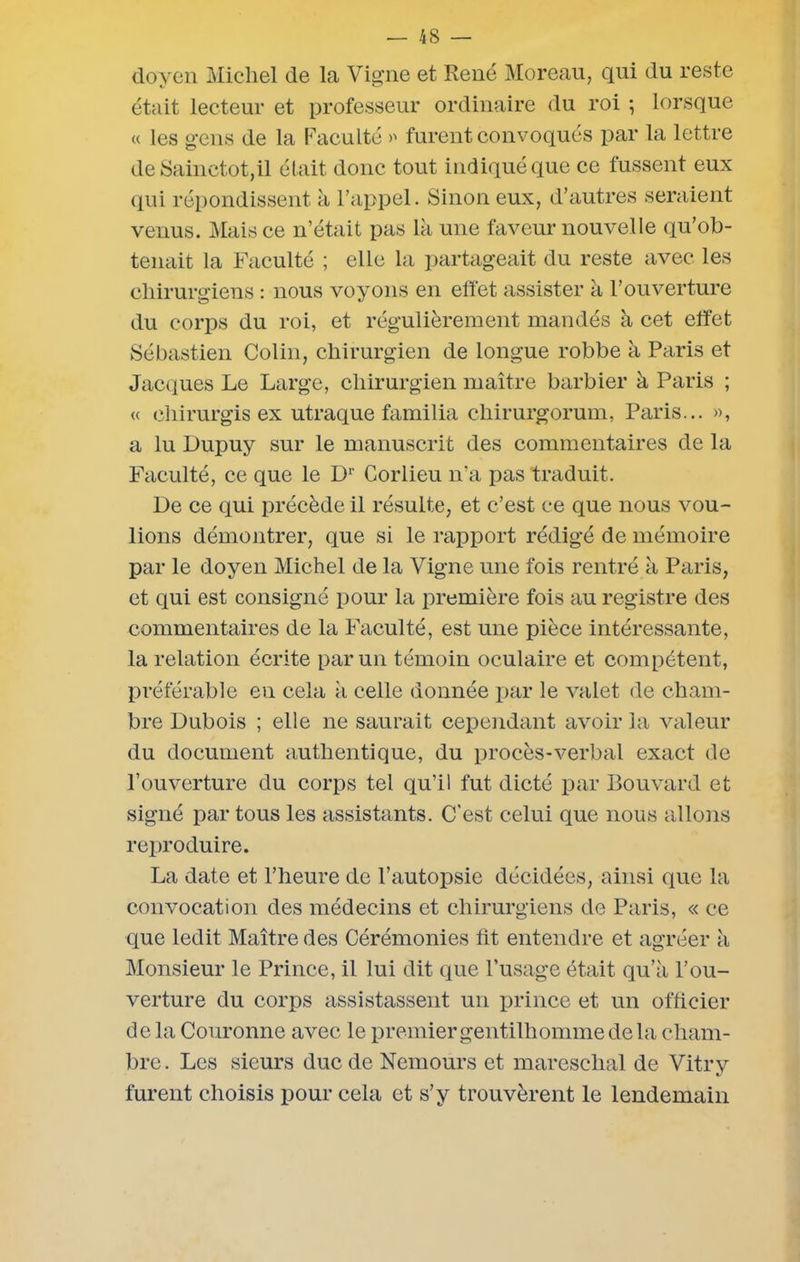 doyen Michel de la Vigne et René Moreau, qui du reste était lecteur et professeur ordinaire du roi ; lorsque « les gens de la Faculté » furent convoqués par la lettre de Sainctot,il était donc tout indiqué que ce fussent eux qui répondissent à l’appel. Sinon eux, d’autres seraient venus. Mais ce n’était pas là une faveur nouvelle qu’ob- tenait la Faculté ; elle la partageait du reste avec les chirurgiens : nous voyons en effet assister à l’ouverture du corps du roi, et régulièrement mandés à cet effet Sébastien Colin, chirurgien de longue robbe à Paris et Jacques Le Large, chirurgien maître barbier à Paris ; « chirurgis ex utraque familia chirurgorum, Paris... », a lu Dupuy sur le manuscrit des commentaires de la Faculté, ce que le Dr Corlieu n’a pas traduit. De ce qui précède il résulte, et c’est ce que nous vou- lions démontrer, que si le rapport rédigé de mémoire par le doyen Michel de la Vigne une fois rentré à Paris, et qui est consigné pour la première fois au registre des commentaires de la Faculté, est une pièce intéressante, la relation écrite par un témoin oculaire et compétent, préférable en cela à celle donnée par le valet de cham- bre Dubois ; elle ne saurait cependant avoir la valeur du document authentique, du procès-verbal exact de l’ouverture du corps tel qu’il fut dicté par Bouvard et signé par tous les assistants. C’est celui que nous allons reproduire. La date et l’heure de l’autopsie décidées, ainsi que la convocation des médecins et chirurgiens de Paris, « ce que ledit Maître des Cérémonies fit entendre et agréer à Monsieur le Prince, il lui dit que l’usage était qu’à l’ou- verture du corps assistassent un prince et un officier delà Couronne avec le premier gentilhomme de la cham- bre. Les sieurs duc de Nemours et mareschal de Vitry furent choisis pour cela et s’y trouvèrent le lendemain