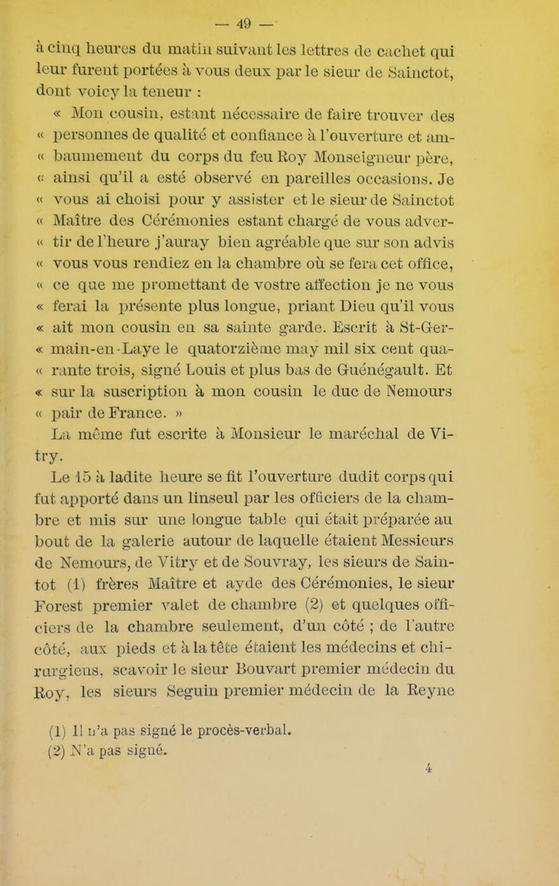 à cinq heures du matin suivant les lettres de cachet qui leur furent portées à vous deux par le sieur de Sainctot, dont voicy la teneur : « Mon cousin, estant nécessaire de faire trouver des « personnes de qualité et confiance à l’ouverture et am- « baumement du corps du feu Roy Monseigneur père, « ainsi qu’il a esté observé en pareilles occasions. Je « vous ai choisi pour y assister et le sieur de Sainctot « Maître des Cérémonies estant chargé de vous adver- « tir de l’heure j’auray bien agréable que sur son advis « vous vous rendiez en la chambre où se fera cet office, « ce que me promettant de vostre affection je ne vous « ferai la présente plus longue, priant Dieu qu’il vous « ait mon cousin en sa sainte garde. Escrit à St-Ger- « main-en-Laye le quatorzième may mil six cent qua- « rante trois, signé Louis et plus bas de Guénégault. Et « sur la suscription à mon cousin le duc de Nemours « pair de France. » La même fut escrite à Monsieur le maréchal de Vi- try. Le 15 à ladite heure se fit l’ouverture dudit corps qui fut apporté dans un linseul par les officiers de la cham- bre et mis sur une longue table qui était préparée au bout de la galerie autour de laquelle étaient Messieurs de Nemours, de Vitry et de Souvray, les sieurs de Sain- tot (1) frères Maître et ayde des Cérémonies, le sieur Forest premier valet de chambre (2) et quelques offi- ciers de la chambre seulement, d’un côté ; de l’autre côté, aux pieds et à la tête étaient les médecins et chi- rurgiens, scavoir le sieur Bouvart premier médecin du Roy, les sieurs Seguin premier médecin de la Reyne (1) 11 n’a pas signé le procès-verbal. (2) N’a pas signé.