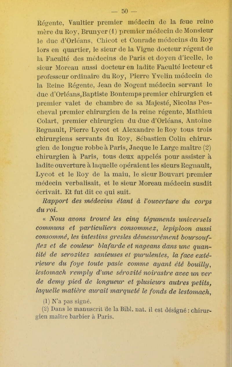 Régente, Vaultier premier médecin de la feue reine mère du Roy, Brunyer (1) premier médecin de Monsieur le duc d’Orléans, Chicot et Conrade médecins du Roy lors en quartier, le sieur de la Vigne docteur régent de la Faculté des médecins de Paris et doyen d’icelle, le sieur Moreau aussi docteur en ladite Faculté lecteur et professeur ordinaire du Roy, Pierre Yvelin médecin de la Reine Régente, Jean de Nogent médecin servant le duc d’Orléans,Baptiste Bontemps premier chirurgien et premier valet de chambre de sa Majesté, Nicolas Pes- cheval premier chirurgien de la reine régente, Mathieu Colart, premier chirurgien du duc d’Orléans, Antoine Régnault, Pierre Lycot et Alexandre le Roy tous trois chirurgiens servants du Roy, Sébastien Colin chirur- gien de longue robbe à Paris, Jacque le Large maître (2) chirurgien à Paris, tous deux appelés pour assister à ladite ouverture à laquelle opéraient les sieurs Régnault, Lycot et le Roy de la maiu, le sieur Bouvart premier médecin verbalisait, et le sieur Moreau médecin susdit écrivait. Et fut dit ce qui suit. Rapport des médecins étant à l’ouverture du corps du roi. « Nous avons trouvé les cinq téguments universels communs et particuliers consommez, lepiploon aussi consommé, les intestins gresles démesurément boursouf- liez et de couleur blafarde et nageans dans une quan- tité de serozitez sanieuses et purulentes, la face exté- rieure du foye toute pas/e comme ayant été bouilly, lestomach remply d’une sérozité noirastre avec un ver de demy pied de longueur et plusieurs autres petits, laquelle matière aurait marqueté le fonds de lestomach, (1) N’a pas signé. (2) Dans le manuscrit de la Bibl. nat. il est désigné : chirur- gien maître barbier à Paris.