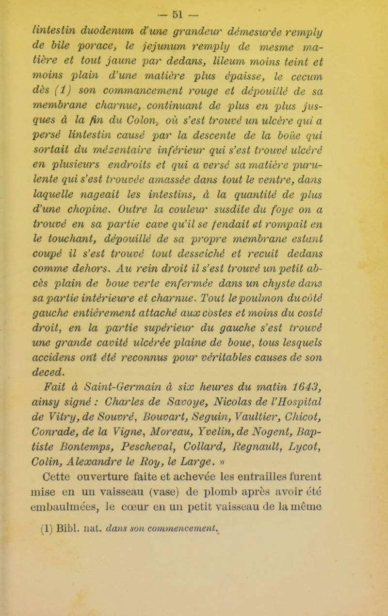 linteslin duodénum d'une grayideur démesurée remply de bile porace, le jéjunum rempli) de mesme ma- tière et tout jaune par dedans, lileum moins teint et moins plain d’une matière plus épaisse, le cecum dès (1) son commancement rouge et dépouillé de sa membrane charnue, continuant de plus en plus jus- ques à la fin du Colon, où s’est trouvé un ulcère qui a persé lintestin causé par la descente de la boue qui sortait du mézentaire inférieur qui s’est trouvé ulcéré en plusieurs endroits et qui a versé sa matière puru- lente qui s’est trouvée amassée dans tout le ventre, dans laquelle nageait les intestins, à la quantité de plus d’une chopine. Outre la couleur susdite du foye on a trouvé en sa partie cave qu’il se fendait et rompait en le touchant, dépouillé de sa propre membrane estant coupé il s’est trouvé tout desseichè et recuit dedans comme dehors. Au rein droit il s’est trouvé un petit ab- cès plain de boue verte enfermée dans un chyste dans sa partie intérieure et charnue. Tout lepoulmon du côté gauche entièrement attaché auxcostes et moins du costè droit, en la pay'tie supérieur du gauche s’est trouvé une grande cavité ulcérée plaine de boue, tous lesquels accidens ont été reconnus pour véritables causes de son deced. Fait à Saint-Germain à six heures du matin i643, ainsy signé : Charles de Savoye, Nicolas de l’IIospital de Vitry, de S ouvré, Bouvart, Seguin, Vaultier, Chicot, Conrade, de la Vigne, Moreau, Yvelin, de Nogent, Bap- tiste Bontemps, Pescheval, Collard, Régnault, Lycot, Colin, Alexandre le Roy, le Large. » Cette ouverture faite et achevée Les entrailles furent mise en un vaisseau (vase) de plomb après avoir été embaulmées, le cœur en un petit vaisseau de la meme (T) Bibl. nat. dans son commencement.