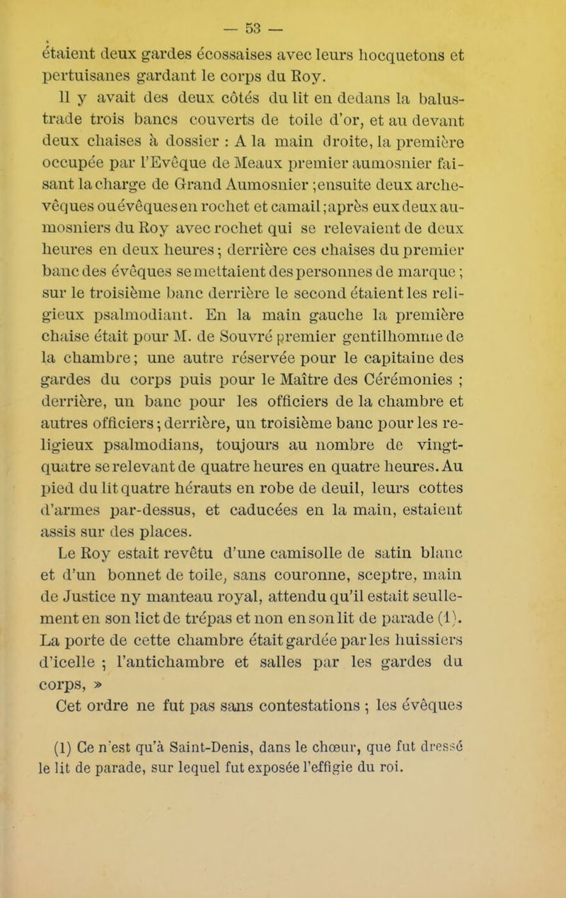 étaient deux gardes écossaises avec leurs hocquetons et pertuisanes gardant le corps du Roy. 11 y avait des deux côtés du lit en dedans la balus- trade trois bancs couverts de toile d’or, et au devant deux chaises à dossier : A la main droite, la première occupée par l’Evêque de Meaux premier aumosnier fai- sant la charge de Grand Aumosnier ; ensuite deux arche- vêques ou évêques en rochet et camail ; après eux deux au- mosniers du Roy avec rochet qui se relevaient de deux heures en deux heures ; derrière ces chaises du premier banc des évêques se mettaient des personnes de marque; sur le troisième banc derrière le second étaient les reli- gieux psalmodiant. En la main gauche la première chaise était pour M. de Souvré premier gentilhomme de la chambre ; une autre réservée pour le capitaine des gardes du corps puis pour le Maître des Cérémonies ; derrière, un banc pour les officiers de la chambre et autres officiers ; derrière, un troisième banc pour les re- ligieux psalmodians, toujours au nombre de vingt- quatre se relevant de quatre heures en quatre heures. Au pied du lit quatre hérauts en robe de deuil, leurs cottes d’armes par-dessus, et caducées en la main, estaient assis sur des places. Le Roy estait revêtu d’une camisolle de satin blanc et d’un bonnet de toile, sans couronne, sceptre, main de Justice ny manteau royal, attendu qu’il estait seulle- ment en son lict de trépas et non en son lit de parade (1). La porte de cette chambre était gardée par les huissiers d’icelle ; l’antichambre et salles par les gardes du corps, » Cet ordre ne fut pas sans contestations ; les évêques (1) Ce n'est qu’à Saint-Denis, dans le chœur, que fut dressé le lit de parade, sur lequel fut exposée l’effigie du roi.