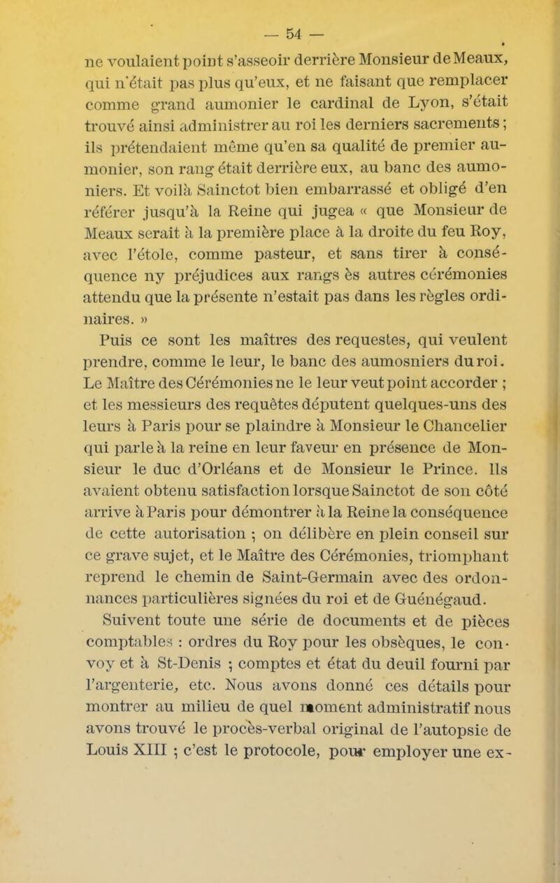ne voulaient point s’asseoir derrière Monsieur de Meaux, qui n'était pas plus qu’eux, et ne faisant que remplacer comme grand aumônier le cardinal de Lyon, s’était trouvé ainsi administrer au roi les derniers sacrements ; ils prétendaient même qu’en sa qualité de premier au- mônier, son rang était derrière eux, au banc des aumô- niers. Et voilà Sainctot bien embarrassé et obligé d’en référer jusqu’à la Reine qui jugea « que Monsieur de Meaux serait à la première place à la droite du feu Roy, avec l’étole, comme pasteur, et sans tirer à consé- quence ny préjudices aux rangs ès autres cérémonies attendu que la présente n’estait pas dans les règles ordi- naires. » Puis ce sont les maîtres des requestes, qui veulent prendre, comme le leur, le banc des aumosniers du roi. Le Maître des Cérémonies ne le leur veut point accorder ; et les messieurs des requêtes députent quelques-uns des leurs à Paris pour se plaindre à Monsieur le Chancelier qui parle à la reine en leur faveur en présence de Mon- sieur le duc d’Orléans et de Monsieur le Prince. Ils avaient obtenu satisfaction lorsque Sainctot de son côté arrive à Paris pour démontrer à la Reine la conséquence de cette autorisation -, on délibère en plein conseil sur ce grave sujet, et le Maître des Cérémonies, triomphant reprend le chemin de Saint-Germain avec des ordon- nances particulières signées du roi et de Guénégaud. Suivent toute une série de documents et de pièces comptables : ordres du Roy pour les obsèques, le con* voy et à St-Denis ; comptes et état du deuil fourni par l’argenterie, etc. Nous avons donné ces détails pour montrer au milieu de quel moment administratif nous avons trouvé le procès-verbal original de l’autopsie de Louis XIII -, c’est le protocole, pou*’ employer une ex-