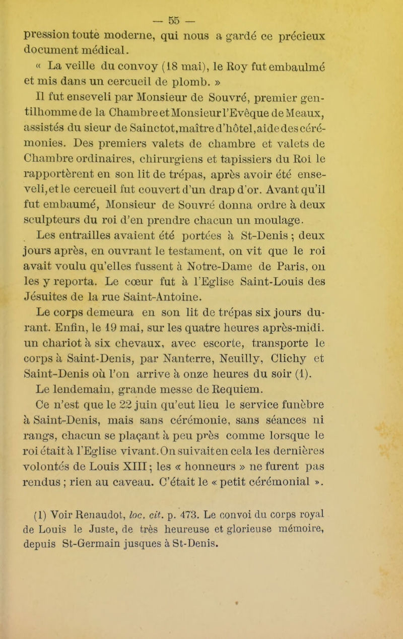 pression toute moderne, qui nous a gardé ce précieux document médical. « La veille du convoy (18 mai), le Roy futembaulmé et mis dans un cercueil de plomb. » Il fut enseveli par Monsieur de Souvré, premier gen- tilhomme de la Chambre et Monsieur l’Evêque de Meaux, assistés du sieur de Sainctot,maître d’hôtel,aide des céré- monies. Des premiers valets de chambre et valets de Chambre ordinaires, chirurgiens et tapissiers du Roi le rapportèrent en son lit de trépas, après avoir été ense- veli,et le cercueil fut couvert d’un drap d’or. Avant qu’il fut embaumé, Monsieur de Souvré donna ordre à deux sculpteurs du roi d’en prendre chacun un moulage. Les entrailles avaient été portées à St-Denis ; deux jours après, en ouvrant le testament, on vit que le roi avait voulu qu’elles fussent à Notre-Dame de Paris, on les y reporta. Le cœur fut à l’Eglise Saint-Louis des Jésuites de la rue Saint-Antoine. Le corps demeura en son lit de trépas six jours du- rant. Enfin, le 19 mai, sur les quatre heures après-midi, un chariot à six chevaux, avec escorte, transporte le corps à Saint-Denis, par Nanterre, Neuilly, Clichy et Saint-Denis où l’on arrive à onze heures du soir (1). Le lendemain, grande messe de Requiem. Ce n’est que le 22 juin qu’eut lieu le service funèbre à Saint-Denis, mais sans cérémonie, sans séances ni rangs, chacun se plaçant à peu près comme lorsque le roi était à l'Eglise vivant. On suivait en cela les dernières volontés de Louis XIII -, les « honneurs » ne furent pas rendus ; rien au caveau. C’était le « petit cérémonial ». (1) Voir Renaudot, loc. cit. p. 473. Le convoi du corps royal de Louis le Juste, de très heureuse et glorieuse mémoire, depuis St-Germain jusques à St-Denis.