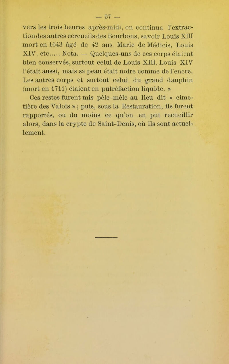 vers les trois heures après-midi, on continua l’extrac- tion des autres cercueils des Bourbons, savoir Louis XIII mort en 1643 âgé de 42 ans. Marie de Médicis, Louis XIV, etc Nota. — Quelques-uns de ces corps étaient bien conservés, surtout celui de Louis XIII. Louis XIV l’était aussi, mais sa peau était noire comme de l’encre. Les autres corps et surtout celui du grand dauphin (mort en 1711) étaient en putréfaction liquide. » Ces restes furent mis pêle-mêle au lieu dit « cime- tière des Valois » ; puis, sous la Restauration, ils furent rapportés, ou du moins ce qu’on en put recueillir alors, dans la crypte de Saint-Denis, où ils sont actuel- lement.
