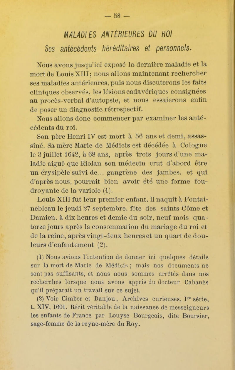 MALADIES ANTÉRIEURES DU ROI Ses antécédents héréditaires et personnels. Nous avons jusqu’ici exposé la dernière maladie et la mort de Louis XIII; nous allons maintenant rechercher ses maladies antérieures, puis nous discuterons les faits cliniques observés, les lésions cadavériques consignées au procès-verbal d’autopsie, et nous essaierons enfin de poser un diagnostic rétrospectif. Nous allons donc commencer par examiner les anté- cédents du roi. Son père Henri IV est mort à 56 ans et demi, assas- siné. Sa mère Marie de Médicis est décédée à Cologne le 3 juillet 1642, à 68 ans, après trois jours d’une ma- ladie aiguë que Riolan son médecin crut d’abord être un érysipèle suivi de... gangrène des jambes, et qui d’après nous, pourrait bien avoir été une forme fou- droyante de la variole (1). Louis XIII fut leur premier enfant. 11 naquit à Fontai- nebleau le jeudi 27 septembre, fête des saints Côme et Damien, à dix heures et demie du soir, neuf mois qua- torze jours après la consommation du mariage du roi et de la reine, après vingt-deux heures et un quart de dou- leurs d’enfantement (2). (1) Nous avions l’intention de donner ici quelques détails sur la mort de. Marie de Médicis ; mais nos documents ne sont pas suffisants, et nous nous sommes arrêtés dans nos recherches lorsque nous avons appris du docteur Cabanes qu’il préparait un travail sur ce sujet. (2) Voir Cimber et Danjou, Archives curieuses, lre série, t. XIV, 1601. Récit véritable de la naissanee de messeigneurs les enfants de France par Louyse Bourgeois, dite Boursier, sage-femme de lareyne-mère du Roy.
