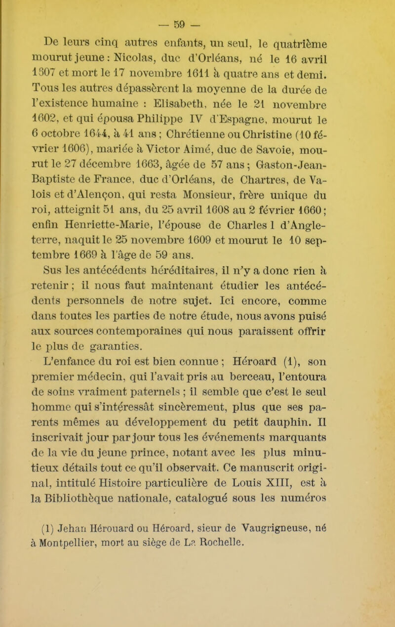 De leurs cinq autres enfants, un seul, le quatrième mourut jeune : Nicolas, duc d’Orléans, né le 16 avril 1307 et mort le 17 novembre 1611 à quatre ans et demi. Tous les autres dépassèrent la moyenne de la durée de l’existence humaine : Elisabeth, née le 21 novembre 1602, et qui épousa Philippe IV d’Espagne, mourut le 6 octobre 1644, à 41 ans ; Chrétienne ou Christine (10 fé- vrier 1606), mariée à Victor Aimé, duc de Savoie, mou- rut le 27 décembre 1663, âgée de 57 ans ; Gaston-Jean- Baptiste de France, duc d’Orléans, de Chartres, de Va- lois et d’Alençon, qui resta Monsieur, frère unique du roi, atteignit 51 ans, du 25 avril 1608 au 2 février 1660 ; enfin Henriette-Marie, l’épouse de Charles 1 d’Angle- terre, naquit le 25 novembre 1609 et mourut le 10 sep- tembre 1669 à l'âge de 59 ans. Sus les antécédents héréditaires, il n’y a donc rien h retenir ; il nous faut maintenant étudier les antécé- dents personnels de notre sujet. Ici encore, comme dans toutes les parties de notre étude, nous avons puisé aux sources contemporaines qui nous paraissent offrir le plus de garanties. L’enfance du roi est bien connue ; Héroard (1), son premier médecin, qui l’avait pris au berceau, l’entoura de soins vraiment paternels ; il semble que c’est le seul homme qui s’intéressât sincèrement, plus que ses pa- rents mêmes au développement du petit dauphin. Il inscrivait jour par jour tous les événements marquants de la vie du jeune prince, notant avec les plus minu- tieux détails tout ce qu’il observait. Ce manuscrit origi- nal, intitulé Histoire particulière de Louis XIII, est à la Bibliothèque nationale, catalogué sous les numéros (1) Jehan Hérouard ou Héroard, sieur de VaugrigDeuse, né à Montpellier, mort au siège de La Rochelle.
