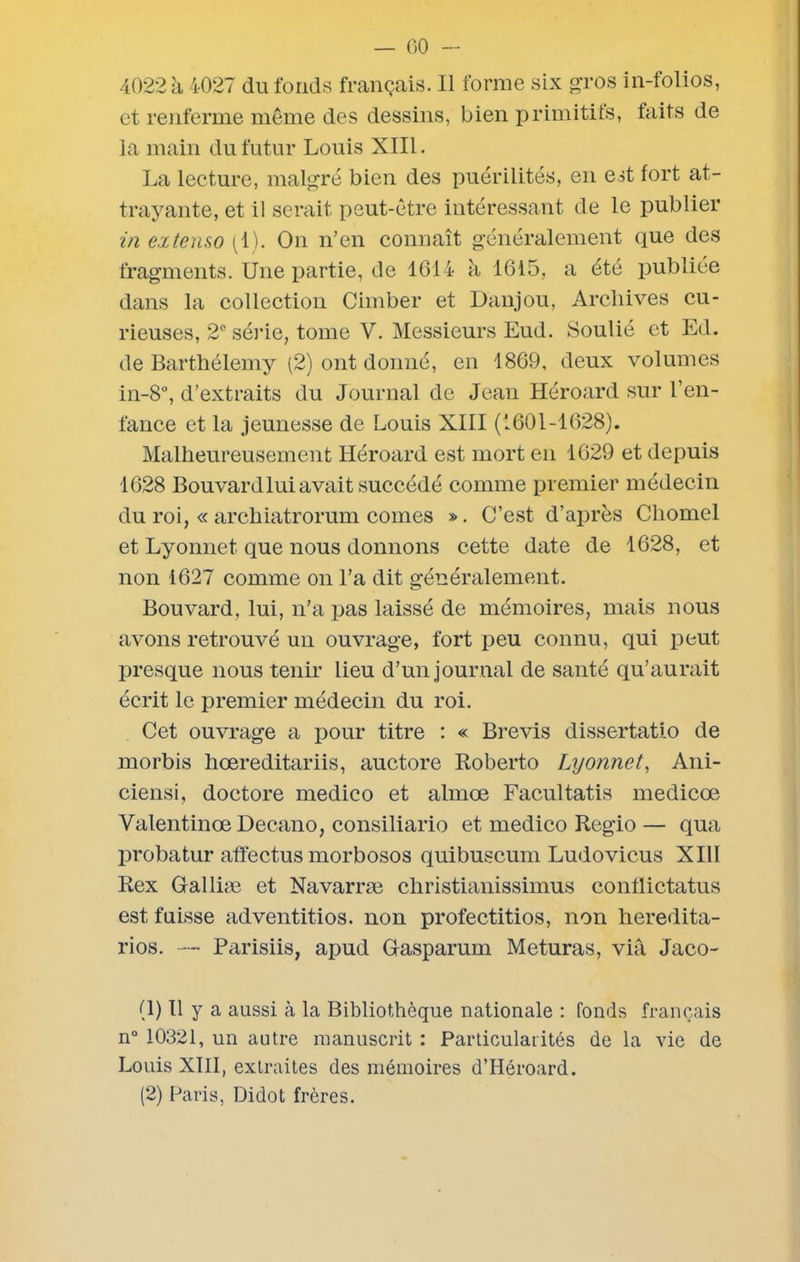 — 00 - 4022 à 4027 du fonds français. Il forme six gros in-folios, et renferme meme des dessins, bien primitifs, faits de la main du futur Louis XIII. La lecture, malgré bien des puérilités, en est fort at- trayante, et il serait peut-être intéressant de le publier in extenso (1). On n’en connaît généralement que des fragments. Une partie, de 1614 à 1615, a été publiée dans la collection Cimber et Danjou, Archives cu- rieuses, 2e série, tome V. Messieurs Eud. Soulié et Ed. de Barthélemy (2) ont donné, en 1869, deux volumes in-8°, d’extraits du Journal de Jean Héroard sur l’en- fance et la jeunesse de Louis XIII (1601-1628). Malheureusement Héroard est mort en 1629 et depuis 1628 Bouvard lui avait succédé comme premier médecin du roi, « archiatrorum cornes ». C’est d’après Chomel et Lyonnet que nous donnons cette date de 1628, et non 1627 comme on l’a dit généralement. Bouvard, lui, n’a pas laissé de mémoires, mais nous avons retrouvé un ouvrage, fort peu connu, qui peut presque nous tenir lieu d’un journal de santé qu’aurait écrit le premier médecin du roi. Cet ouvrage a pour titre : « Brevis dissertatio de morbis hœreditariis, auctore Roberto Lyonnet, Ani- ciensi, doctore medico et almœ Facultatis medicœ Valentinœ Decano, consiliario et medico Regio — qua probatur affectus morbosos quibuscum Ludovicus XIII Rex Galliæ et Navarræ christianissimus conflictatus est fuisse adventitios. non profectitios, non heredita- rios. — Parisiis, apud Gasparum Meturas, via Jaco- (1) Il y a aussi à la Bibliothèque nationale : fonds français n° 10321, un autre manuscrit : Particularités de la vie de Louis XIII, extraites des mémoires d’Héroard. (2) Paris, Di dot frères.