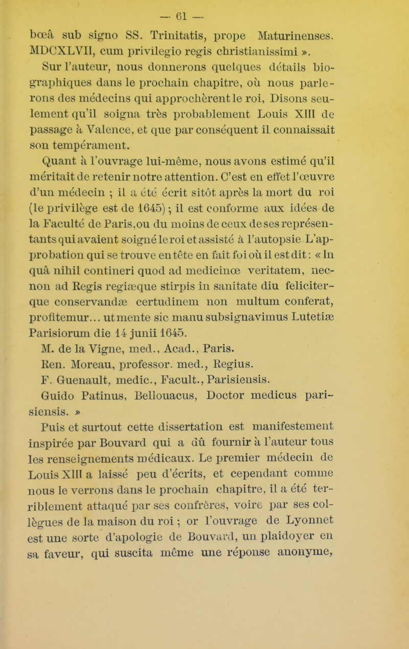 bœâ sub signo SS. Trinitatis, prope Maturinenses. MDCXLVII, cum privilegio régis christianissimi ». Sur l’auteur, nous donnerons quelques détails bio- graphiques dans le prochain chapitre, où nous parle- rons des médecins qui approchèrent le roi, Disons seu- lement qu’il soigna très probablement Louis Xlll de passage à Valence, et que par conséquent il connaissait son tempérament. Quant k l'ouvrage lui-même, nous avons estimé qu’il méritait de retenir notre attention. C’est en effet l’œuvre d’un médecin ; il a été écrit sitôt après la mort du roi (le privilège est de 1645) -, il est conforme aux idées de la Faculté de Paris,ou du moins de ceux de ses représen- tants qui avaient soigné le roi et assisté à l’autopsie L’ap- probation qui se trouve en tête en fait fo i où il est dit : « In quâ nihil contineri quod ad medicinœ veritatem, nec- non ad Regis regiæque stirpis in sanitate diu féliciter- que conservandæ certudinem non multum conférât, profitemur... ut mente sic manu subsignavimus Lutetiæ Parisiorum die 14 junii 1645. M. de la Vigne, med., Acad., Paris. Ren. Moreau, professor. med., Regius. F. Guenault, medic., Facult., Parisiensis. Guido Patinus, Bellouacus, Doctor medicus pari- siensis. » Puis et surtout cette dissertation est manifestement inspirée par Bouvard qui a dû fournir k l’auteur tous les renseignements médicaux. Le premier médecin de Louis XIII a laissé peu d’écrits, et cependant comme nous le verrons dans le prochain chapitre, il a été ter- riblement attaqué par ses confrères, voire par ses col- lègues de la maison du roi -, or l’ouvrage de Lyonnet est une sorte d’apologie de Bouvard, un plaidoyer en sa faveur, qui suscita même une réponse anonyme,