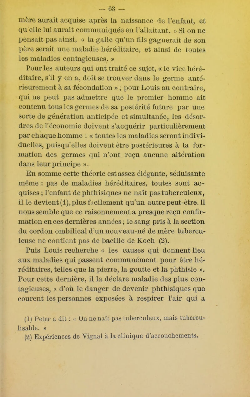 mère aurait acquise après la naissance de l’enfant, et qu elle lui aurait communiquée en l’allaitant. » Si on ne pensait pas ainsi, « la galle qu’un fils gagnerait de son père serait une maladie héréditaire, et ainsi de toutes les maladies contagieuses. » Pour les auteurs qui ont traité ce sujet, « le vice héré- ditaire, s’il y en a, doit se trouver dans le germe anté- rieurement à sa fécondation » ; pour Louis au contraire, qui 11e peut pas admettre que le premier homme ait contenu tous les germes de sa postérité future par une sorte de génération anticipée et simultanée, les désor- dres de l’économie doivent s’acquérir particulièrement par chaque homme : « toutes les maladies seront indivi- duelles, puisqu’elles doivent être postérieures à la for- mation des germes qui n’ont reçu aucune altération dans leur principe ». En somme cette théorie est assez élégante, séduisante même : pas de maladies héréditaires, toutes sont ac- quises ; l’enfant de phthisiques ne naît pas tuberculeux, il le devient (1), plus facilement qu'un autre peut-être. 11 nous semble que ce raisonnement a presque reçu confir- mation en ces dernières années ; le sang pris à la section du cordon ombilical d’un nouveau-né de mère tubercu- leuse ne contient pas de bacille de Koch (2). Puis Louis recherche « les causes qui donnent lieu aux maladies qui passent communément pour être hé- réditaires, telles que la pierre, la goutte et la phthisie ». Pour cette dernière, il la déclare maladie des plus con- tagieuses, « d’où le danger de devenir phthisiques que courent les personnes exposées à respirer l’air qui a (1) Peter a dit : « On ne naît pas tuberculeux, mais tubercu- lisable. » (2) Expériences de Yignal à la clinique d’accouchements.