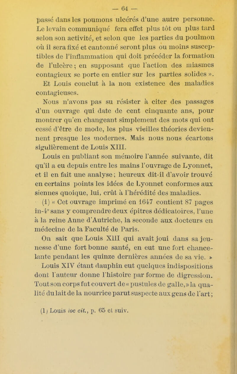 passé dans les poumons ulcérés d’une autre personne. Le levain communiqué fera effet plus tôt ou plus tard selon son activité, et selon que les parties du poulmon où il sera fixé et cantonné seront plus ou moins suscep- tibles de l’inflammation qui doit précéder la formation de l’ulcère -, en supposant que l’action des miasmes contagieux se porte en entier sur les parties solides ». Et Louis conclut à la non existence des maladies contagieuses. Nous n’avons pas su résister à citer des passages d’un ouvrage qui date de cent cinquante ans, pour montrer qu’en changeant simplement des mots qui ont cessé d’être de mode, les plus vieilles théories devien- nent presque les modernes. Mais nous nous écartons sigulièrement de Louis XIII. Louis en publiant son mémoire l’année suivante, dit qu’il a eu depuis entre les mains l’ouvrage de Lyonnet, et il en fait une analyse; heureux dit-il d’avoir trouvé en certains points les idées de Lyonnet conformes aux siennes quoique, lui, crût à l’hérédité des maladies. (1) « Cet ouvrage imprimé en 1647 contient 87 pages in-4° sans y comprendre deux épitres dédicatoires, l’une à la reine Anne d’Autriche, la seconde aux docteurs en médecine de la Faculté de Paris. On sait que Louis XIII qui avait joui dans sa jeu- nesse d’une fort bonne santé, en eut une fort chance- lante pendant les quinze dernières années de sa vie. » Louis XIV étant dauphin eut quelques indispositions dont l'auteur donne l’histoire par forme de digression. Tout son corps fut couvert de « pustules de galle, » la qua- lité du lait de la nourrice parut suspecte aux gens de l’art ; (1 ) Louis toc cit., p. 65 et suiv.