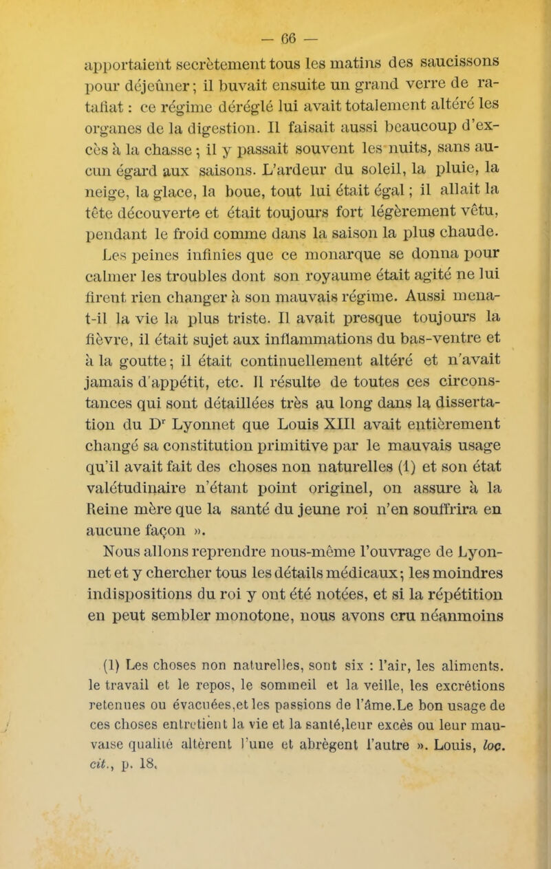 apportaient secrètement tous les matins des saucissons pour déjeûner; il buvait ensuite un grand verre de ra- taliat : ce régime déréglé lui avait totalement altéré les organes de la digestion. Il faisait aussi beaucoup d’ex- cès à la chasse ; il y passait souvent les nuits, sans au- cun égard aux saisons. L’ardeur du soleil, la pluie, la neige, la glace, la boue, tout lui était égal ; il allait la tète découverte et était toujours fort légèrement vêtu, pendant le froid comme dans la saison la plus chaude. Les peines infinies que ce monarque se donna pour calmer les troubles dont son royaume était agité ne lui firent rien changer à son mauvais régime. Aussi mena- t-il la vie la plus triste. Il avait presque toujours la fièvre, il était sujet aux inflammations du bas-ventre et à la goutte ; il était continuellement altéré et n’avait jamais d’appétit, etc. Il résulte de toutes ces circons- tances qui sont détaillées très au long dans la disserta- tion du Dr Lyonnet que Louis XIII avait entièrement changé sa constitution primitive par le mauvais usage qu’il avait fait des choses non naturelles (1) et son état valétudinaire n’étant point originel, on assure à la Reine mère que la santé du jeune roi n’en souffrira en aucune façon ». Nous allons reprendre nous-même l’ouvrage de Lyon- net et y chercher tous les détails médicaux; les moindres indispositions du roi y ont été notées, et si la répétition en peut sembler monotone, nous avons cru néanmoins (1) Les choses non naturelles, sont six : l’air, les aliments, le travail et le repos, le sommeil et la veille, les excrétions retenues ou évacuées,et les passions de l’âme.Le bon usage de ces choses entretient la vie et la santé,leur excès ou leur mau- vaise qualité altèrent l’une et abrègent l’autre ». Louis, loç. cit., p. 18.