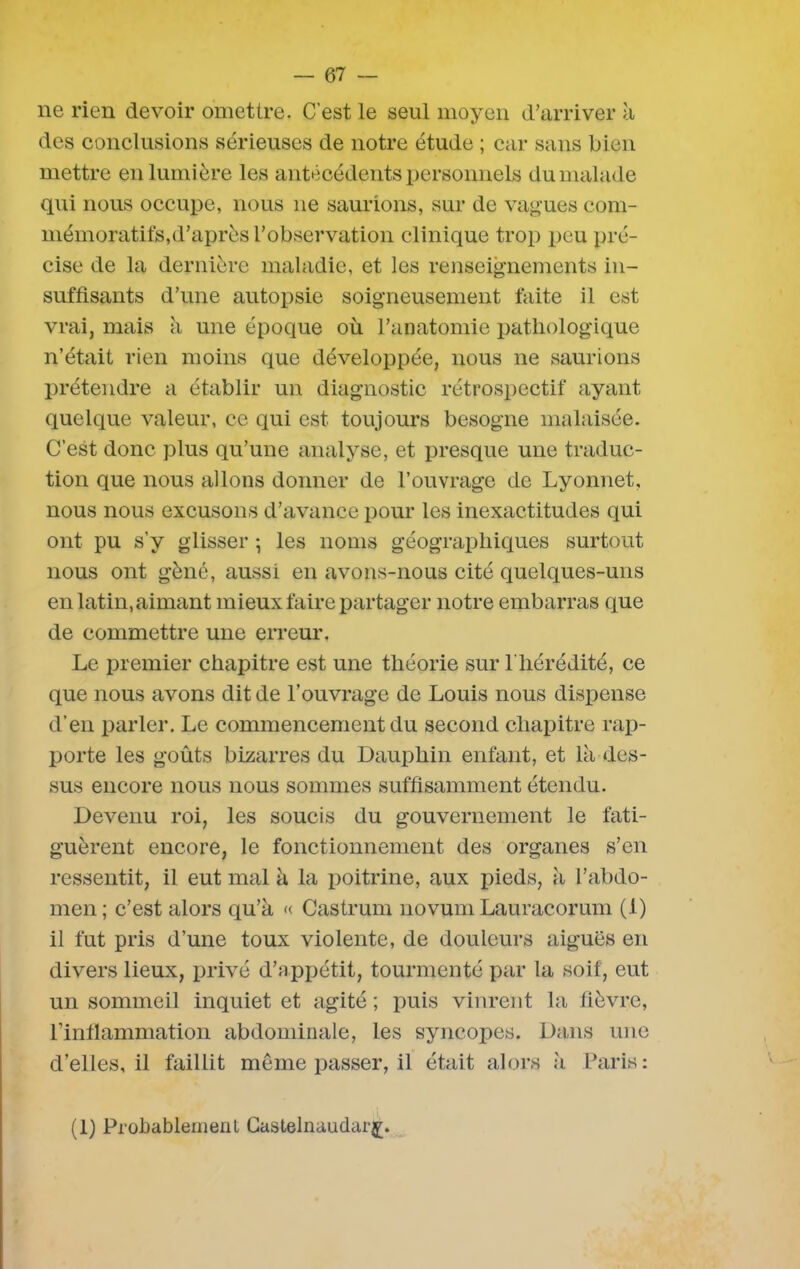 ne rien devoir omettre. C'est le seul moyen d’arriver à des conclusions sérieuses de notre étude ; car sans bien mettre en lumière les antécédents personnels du malade qui nous occupe, nous ne saurions, sur de vagues com- mémoratifs,d’après l’observation clinique trop peu pré- cise de la dernière maladie, et les renseignements in- suffisants d’une autopsie soigneusement faite il est vrai, mais à une époque où l’anatomie pathologique n’était rien moins que développée, nous ne saurions prétendre a établir un diagnostic rétrospectif ayant quelque valeur, ce qui est toujours besogne malaisée. C’est donc plus qu’une analyse, et presque une traduc- tion que nous allons donner de l’ouvrage de Lyonnet, nous nous excusons d’avance pour les inexactitudes qui ont pu s’y glisser -, les noms géographiques surtout nous ont gène, aussi en avons-nous cité quelques-uns en latin, aimant mieux faire partager notre embarras que de commettre une erreur. Le premier chapitre est une théorie sur l'hérédité, ce que nous avons dit de l’ouvrage de Louis nous dispense d’en parler. Le commencement du second chapitre rap- porte les goûts bizarres du Dauphin enfant, et là des- sus encore nous nous sommes suffisamment étendu. Devenu roi, les soucis du gouvernement le fati- guèrent encore, le fonctionnement des organes s’en ressentit, il eut mal à la poitrine, aux pieds, à l’abdo- men ; c’est alors qu’à « Castrum novum Lauracorum (1) il fut pris d’une toux violente, de douleurs aiguës en divers lieux, privé d’appétit, tourmenté par la soif, eut un sommeil inquiet et agité ; puis vinrent la fièvre, l’inflammation abdominale, les syncopes. Dans une d’elles, il faillit même passer, il était alors à Paris: (1) Probablement Castelnaudar^.