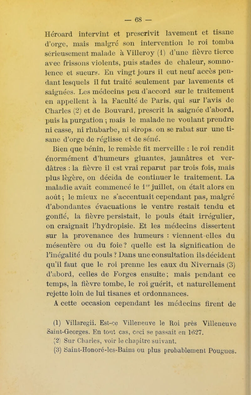 Héroard intervint et prescrivit lavement et tisane d’orge, mais malgré son intervention le roi tomba sérieusement malade àYilleroy(l) d’une fièvre tierce avec frissons violents, puis stades de chaleur, somno- lence et sueurs. En vingt jours il eut neuf accès pen- dant lesquels il fut traité seulement par lavements et saignées. Les médecins peu d’accord sur le traitement en appellent à la Faculté de Paris, qui sur l’avis de Charles (2) et de Bouvard, prescrit la saignée d’abord, puis la purgation ; mais le malade ne voulant prendre ni casse, ni rhubarbe, ni sirops, on se rabat sur une ti- sane d’orge de réglisse et de séné. Bien que bénin, le remède fit merveille : le roi rendit énormément d’humeurs gluantes, jaunâtres et ver- dâtres : la fièvre il est vrai reparut par trois fois, mais plus légère, on décida de continuer le traitement. La maladie avait commencé le 1er juillet, on était alors en août -, le mieux ne s’accentuait cependant pas, malgré d’abondantes évacuations le ventre restait tendu et gonflé, la fièvre persistait, le pouls était irrégulier, on craignait l’hydropisie. Et les médecins dissertent sur la provenance des humeurs : viennent-elles du mésentère ou du foie? quelle est la signification de Finégalité du pouls ? Dans une consultation ils décident qu’il faut que le roi prenne les eaux du Nivernais (3) d’abord, celles de Forges ensuite; mais pendant ce temps, la fièvre tombe, le roi guérit, et naturellement rejette loin de lui tisanes et ordonnances. A cette occasion cependant les médecins firent de (1) Villaregii. Est-ce Villeneuve le Roi près Villeneuve Saint-Georges. En tout cas, ceci se passait en 1627. (2) Sur Charles, voir le chapitre suivant. (3) Saint-Honoré-les-Bains ou plus probablement Fougues.