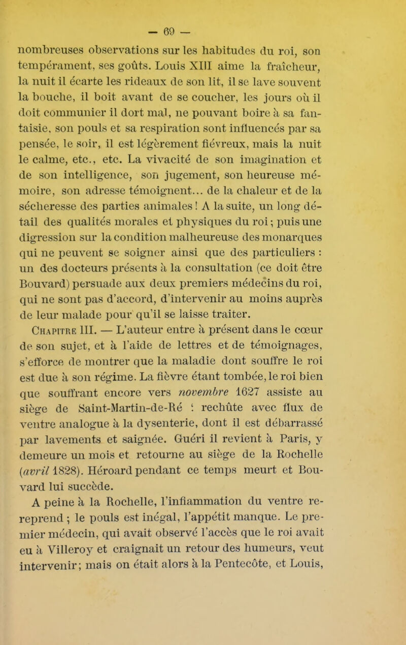 nombreuses observations sur les habitudes du roi, son tempérament, ses goûts. Louis XIII aime la fraîcheur, la nuit il écarte les rideaux de son lit, il se lave souvent la bouche, il boit avant de se coucher, les jours où il doit communier il dort mal, ne pouvant boire à sa fan- taisie, son pouls et sa respiration sont influencés par sa pensée, le soir, il est légèrement fiévreux, mais la nuit le calme, etc., etc. La vivacité de son imagination et de son intelligence, son jugement, son heureuse mé- moire, son adresse témoignent... de la chaleur et de la sécheresse des parties animales ! A la suite, un long dé- tail des qualités morales et physiques du roi; puis une digression sur la condition malheureuse des monarques qui ne peuvent se soigner ainsi que des particuliers : un des docteurs présents h la consultation (ce doit être Bouvard) persuade aux deux premiers médecins du roi, qui ne sont pas d’accord, d’intervenir au moins auprès de leur malade pour qu’il se laisse traiter. Chapitre III. — L’auteur entre à présent dans le cœur de son sujet, et à l’aide de lettres et de témoignages, s’efforce de montrer que la maladie dont souffre le roi est due à son régime. La fièvre étant tombée, le roi bien que souffrant encore vers novembre 1627 assiste au siège de Saint-Martin-de-Ré t rechûte avec flux de ventre analogue à la dysenterie, dont il est débarrassé par lavements et saignée. Guéri il revient à Paris, y demeure un mois et retourne au siège de la Rochelle {avril 1828). Héroard pendant ce temps meurt et Bou- vard lui succède. A peine à la Rochelle, l’inflammation du ventre re- reprend ; le pouls est inégal, l’appétit manque. Le pre- mier médecin, qui avait observé l’accès que le roi avait eu à Villeroy et craignait un retour des humeurs, veut intervenir; mais on était alors à la Pentecôte, et Louis,