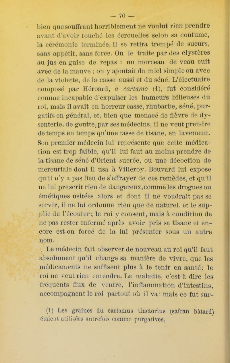 bien que souffrant horriblement ne voulut rien prendre avant d’avoir touché les écrouelles selon sa coutume, la cérémonie terminée, il se retira trempé de sueurs, sans appétit, sans force. On le traite par des clystères au jus en guise de repas : un morceau de veau cuit avec de la mauve ; on y ajoutait du miel simple ou avec de la violette, de la casse aussi et du séné. L’électuaire composé par Héroard, a cartamo (1), fut considéré comme incapable d’expulser les humeurs bilieuses du roi, mais il avait en horreur casse, rhubarbe,, séné, pur- gatifs en général, et, bien que menacé de fièvre de dy- senterie, de goutte, par ses médecins, il ne veut prendre de temps en temps qu’une tasse de tisane, en lavement. Son premier médecin lui représente que cette médica- tion est trop faible, qu’il lui faut au moins prendre de la tisane de séné d’Orient sucrée, ou une décoction de mercuriale dont il usa à Villeroy. Bouvard lui expose qu’il n’y a pas lieu de s’effrayer de ces remèdes, et qu'il ne lui prescrit rien de dangereux,commeles drogues ou émétiques usitées alors et dont il ne voudrait pas se servir, il ne lui ordonne rien que de naturel, et le sup- plie de l’écouter - le roi y consent, mais à condition de ne pas rester enfermé après avoir pris sa tisane et en- core est-on forcé de la lui présenter sous un autre nom. . Le médecin fait observer de nouveau au roi qu’il faut absolument qu’il change sa manière de vivre, que les médicaments ne suffisent plus à le tenir en santé; le roi ne veut rien entendre. La maladie, c'est-à-dire les fréquents flux de ventre, l’inflammation d’intestins, accompagnent le roi partout où il va : mais ce fut sur- (1) Les graines du cartamus tinctorius (safran bâtard) étaient utilisées autrefois Comme purgatives,