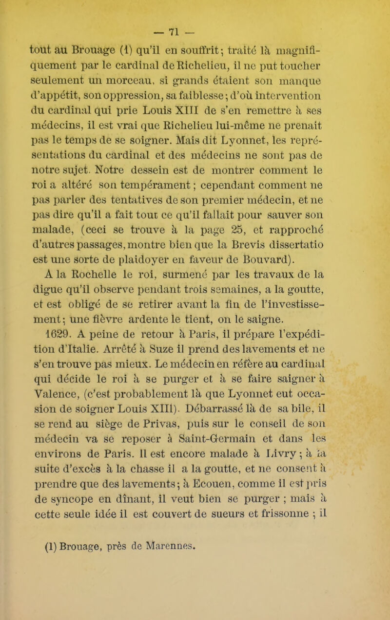 tout au Brouage (1) qu’il en souffrit-, traité là magnifi- quement par le cardinal de Richelieu, il ne put toucher seulement un morceau, si grands étaient son manque d’appétit, son oppression, sa faiblesse ; d’où intervention du cardinal qui prie Louis XIII de s’en remettre à ses médecins, il est vrai que Richelieu lui-même ne prenait pas le temps de se soigner. Mais dit Lyonnet, les repré- sentations du cardinal et des médecins ne sont pas de notre sujet. Notre dessein est de montrer comment le roi a altéré son tempérament ; cependant comment ne pas parler des tentatives de son premier médecin, et 11e pas dire qu’il a fait tout ce qu’il fallait pour sauver son malade, (ceci se trouve à la page 25, et rapproché d’autres passages, montre bien que la Brevis dissertatio est une sorte de plaidoyer en faveur de Bouvard). A la Rochelle le roi, surmené par les travaux de la digue qu’il observe pendant trois semaines, a la goutte, et est obligé de se retirer avant la fin de l’investisse- ment-, une fièvre ardente le tient, on le saigne. 1629. A peine de retour à Paris, il prépare l’expédi- tion d’Italie. Arrêté à Suze il prend des lavements et 11e s’en trouve pas mieux. Le médecin en réfère au cardinal qui décide le roi à se purger et à se faire saigner à Valence, (c’est probablement là que Lyonnet eut occa- sion de soigner Louis XIII). Débarrassé là de sa bile, il se rend au siège de Privas, puis sur le conseil de son médecin va se reposer à Saint-Germain et dans les environs de Paris. Il est encore malade à Livry -, à la suite d’excès à la chasse il a la goutte, et 11e consent à prendre que des lavements; à Ecouen, comme il est pris de syncope en dînant, il veut bien se purger ; mais à cette seule idée il est couvert de sueurs et frissonne ; il (1) Brouage, près de Marennes.