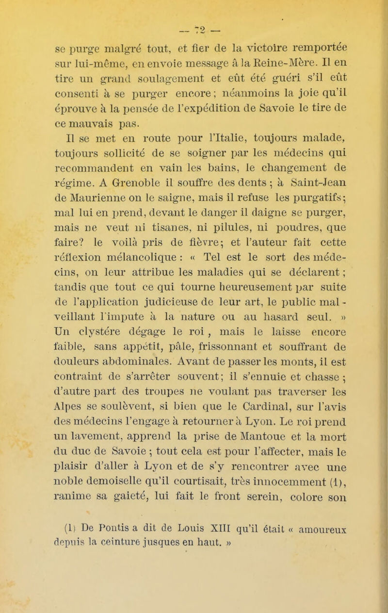 se purge malgré tout, et fier de la victoire remportée sur lui-même, en envoie message a, la Reine-Mère. Il en tire un grand soulagement et eût été guéri s’il eût consenti à se purger encore ; néanmoins la joie qu’il éprouve à la pensée de l’expédition de Savoie le tire de ce mauvais pas. Il se met en route pour l’Italie, toujours malade, toujours sollicité de se soigner par les médecins qui recommandent en vain les bains, le changement de régime. A Grenoble il souffre des dents ; à Saint-Jean de Maurienne on le saigne, mais il refuse les purgatifs; mal lui en prend, devant le danger il daigne se purger, mais ne veut ni tisanes, ni pilules, ni poudres, que faire? le voilà pris de fièvre; et l’auteur fait cette réfiexion mélancolique : « Tel est le sort des méde- cins, on leur attribue les maladies qui se déclarent ; tandis que tout ce qui tourne heureusement par suite de l’application judicieuse de leur art, le public mal - veillant l'impute à la nature ou au hasard seul. » Un clvstére dégage le roi, mais le laisse encore faible, sans appétit, pfile, frissonnant et souffrant de douleurs abdominales. Avant de passer les monts, il est contraint de s’arrêter souvent; il s’ennuie et chasse ; d’autre part des troupes ne voulant pas traverser les Alpes se soulèvent, si bien que le Cardinal, sur l’avis des médecins l’engage à retourner à Lyon. Le roi prend un lavement, apprend la prise de Mantoue et la mort du duc de Savoie ; tout cela est pour l'affecter, mais le plaisir d’aller à Lyon et de s’y rencontrer avec une noble demoiselle qu’il courtisait, très innocemment (1), ranime sa gaieté, lui fait le front serein, colore son (lj De Politisa dit de Louis XIII qu’il était « amoureux depuis la ceinture jusques en haut. »