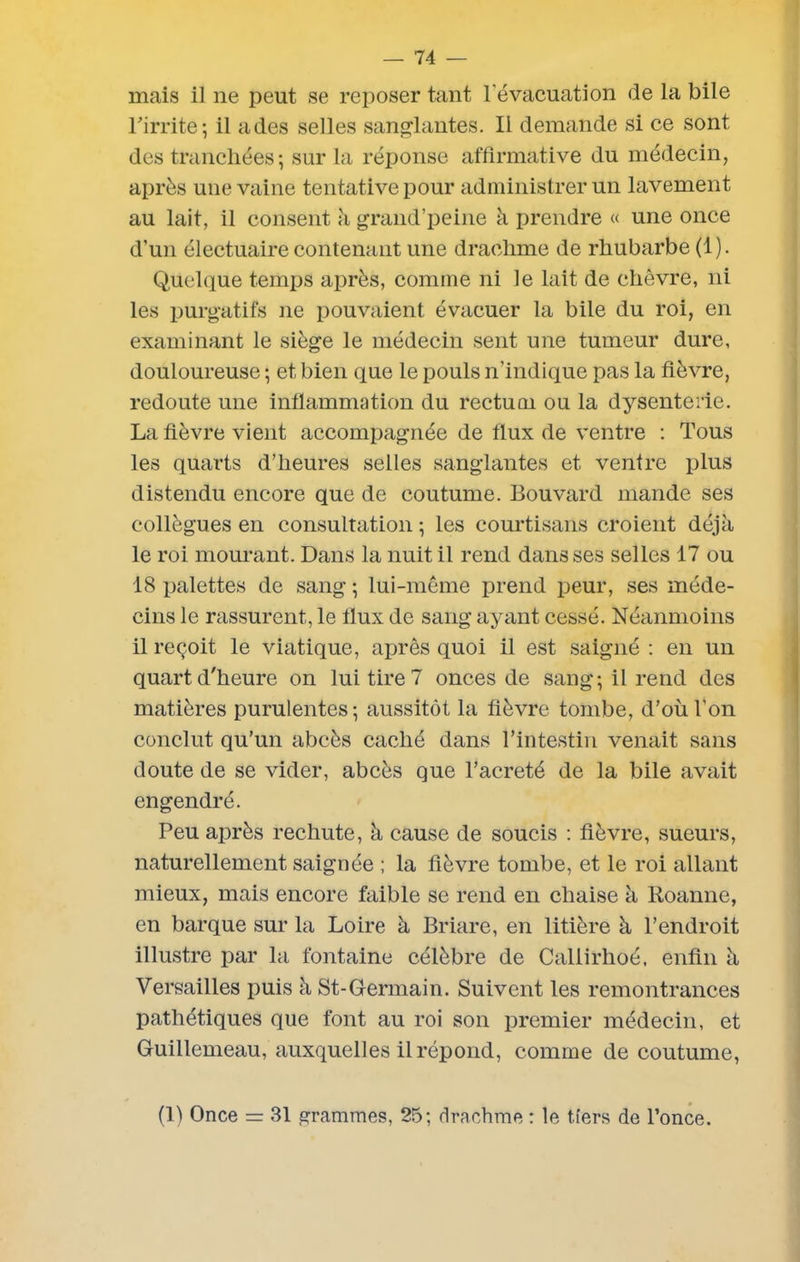 mais il ne peut se reposer tant l'évacuation de la bile l'irrite; il ades selles sanglantes. Il demande si ce sont des tranchées; sur la réponse affirmative du médecin, après une vaine tentative pour administrer un lavement au lait, il consent à grand’peine à prendre « une once d’un électuaire contenant une drachme de rhubarbe (1). Quelque temps après, comme ni le lait de chèvre, ni les purgatifs ne pouvaient évacuer la bile du roi, en examinant le siège le médecin sent une tumeur dure, douloureuse ; et bien que le pouls n’indique pas la fièvre, redoute une inflammation du rectum ou la dysenterie. La fièvre vient accompagnée de flux de ventre : Tous les quarts d’heures selles sanglantes et ventre plus distendu encore que de coutume. Bouvard mande ses collègues en consultation ; les courtisans croient déjà le roi mourant. Dans la nuit il rend dans ses selles 17 ou 18 palettes de sang ; lui-même prend peur, ses méde- cins le rassurent, le flux de sang ayant cessé. Néanmoins il reçoit le viatique, après quoi il est saigné : en un quart d'heure on lui tire 7 onces de sang; il rend des matières purulentes; aussitôt la fièvre tombe, d’où l’on conclut qu’un abcès caché dans l’intestin venait sans doute de se vider, abcès que l’acreté de la bile avait engendré. Peu après rechute, à cause de soucis : fièvre, sueurs, naturellement saignée ; la fièvre tombe, et le roi allant mieux, mais encore faible se rend en chaise à Roanne, en barque sur la Loire à Briare, en litière à l’endroit illustre par la fontaine célèbre de Callirhoé, enfin à Versailles puis à St-Germain. Suivent les remontrances pathétiques que font au roi son premier médecin, et Guillemeau, auxquelles il répond, comme de coutume, (1) Once — 31 grammes, 25; drachme : le tiers de l’once.