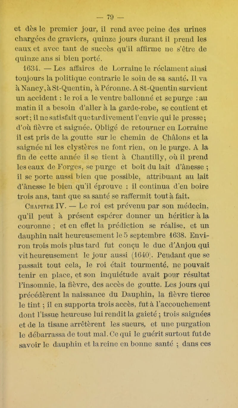 et dès le premier jour, il rend avec peine des urines chargées de graviers, quinze jours durant il prend les eaux et avec tant de succès qu’il affirme ne s’être de quinze ans si bien porté. 1634. — Les affaires de Lorraine le réclament ainsi toujours la politique contrarie le soin de sa santé. Il va à Nancy, à St-Quentin, à Péronne. A 81-Quentin, survient un accident : le roi a le ventre ballonné et se purge : au matin il a besoin d’aller à la garde-robe, se contient et sort; il ne satisfait que tardivement l’envie qui le presse; d’où fièvre et saignée. Obligé de retourner en Lorraine il est pris de la goutte sur le chemin de Châlons et la saignée ni les clystères ne font rien, on le purge. A la fin de cette année il se tient à Chantilly, où il prend les eaux de Forges, se purge et boit du lait d’ânesse ; il se porte aussi bien que possible, attribuant au lait d’ânesse le bien qu'il éprouve : il continua d’en boire trois ans, tant que sa santé se raffermit tout à fait. Chapitke IY. — Le roi est prévenu par son médecin, qu’il peut à présent espérer donner un héritier à la couronne ; et en effet la prédiction se réalise, et un dauphin nait heureusement le 5 septembre 1638. Envi- ron trois mois plus tard fut conçu le duc d’Anjou qui vit heureusement le jour aussi (1640). Pendant que se passait tout cela, le roi était tourmenté, ne pouvait tenir en place, et son inquiétude avait pour résultat l’insomnie, la fièvre, des accès de goutte. Les jours qui précédèrent la naissance du Dauphin, la fièvre tierce le tint ; il en supporta trois accès, fut à l’accouchement dont l’issue heureuse lui rendit la gaieté ; trois saignées et de la tisane arrêtèrent les sueurs, et une purgation le débarrassa de tout mal. Ce qui le guérit surtout fut de savoir le dauphin et la reine en bonne santé ; dans ces