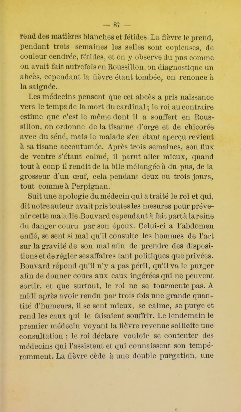 rend des matières blanches et fétides. La fièvre le prend, pendant trois semaines les selles sont copieuses, de couleur cendrée, fétides, et on y observe du pus comme on avait fait autrefois en Roussillon, on diagnostique un abcès, cependant la fièvre étant tombée, on renonce à la saignée. Les médecins pensent que cet abcès a pris naissance vers le temps de la mort du cardinal ; le roi au contraire estime que c’est le même dont il a souffert en Rous- sillon, on ordonne de la tisanne d’orge et de chicorée avec du séné, mais le malade s’en étant aperçu revient à sa tisane accoutumée. Après trois semaines, son flux de ventre s’étant calmé, il parut aller mieux, quand tout à conp il rendit de la bile mélangée à du pus, de la grosseur d’un œuf, cela pendant deux ou trois jours, tout comme à Perpignan. Suit une apologie du médecin qui a traité le roi et qui, dit notre auteur avait pris toutes les mesures pour pré ve- nir cette maladie.Bouvard cependant à fait parta la reine du danger couru par son époux. Celui-ci a l'abdomen enflé, se sent si mal qu’il consulte les hommes de l’art sur la gravité de son mal afin de prendre des disposi- tions et dérégler ses affaires tant politiques que privées. Bouvard répond qu’il n’y a pas péril, qu’il va le purger afin de donner cours aux eaux ingérées qui ne peuvent sortir, et que surtout, le roi ne se tourmente pas. A midi après avoir rendu par trois fois une grande quan- tité d’humeurs, il se sent mieux, se calme, se purge et rend les eaux qui le faisaient souffrir. Le lendemain le premier médecin voyant la fièvre revenue sollicite une consultation ; le roi déclare vouloir se contenter des médecins qui l’assistent et qui connaissent son tempé- ramment. La fièvre cède à une double purgation, une