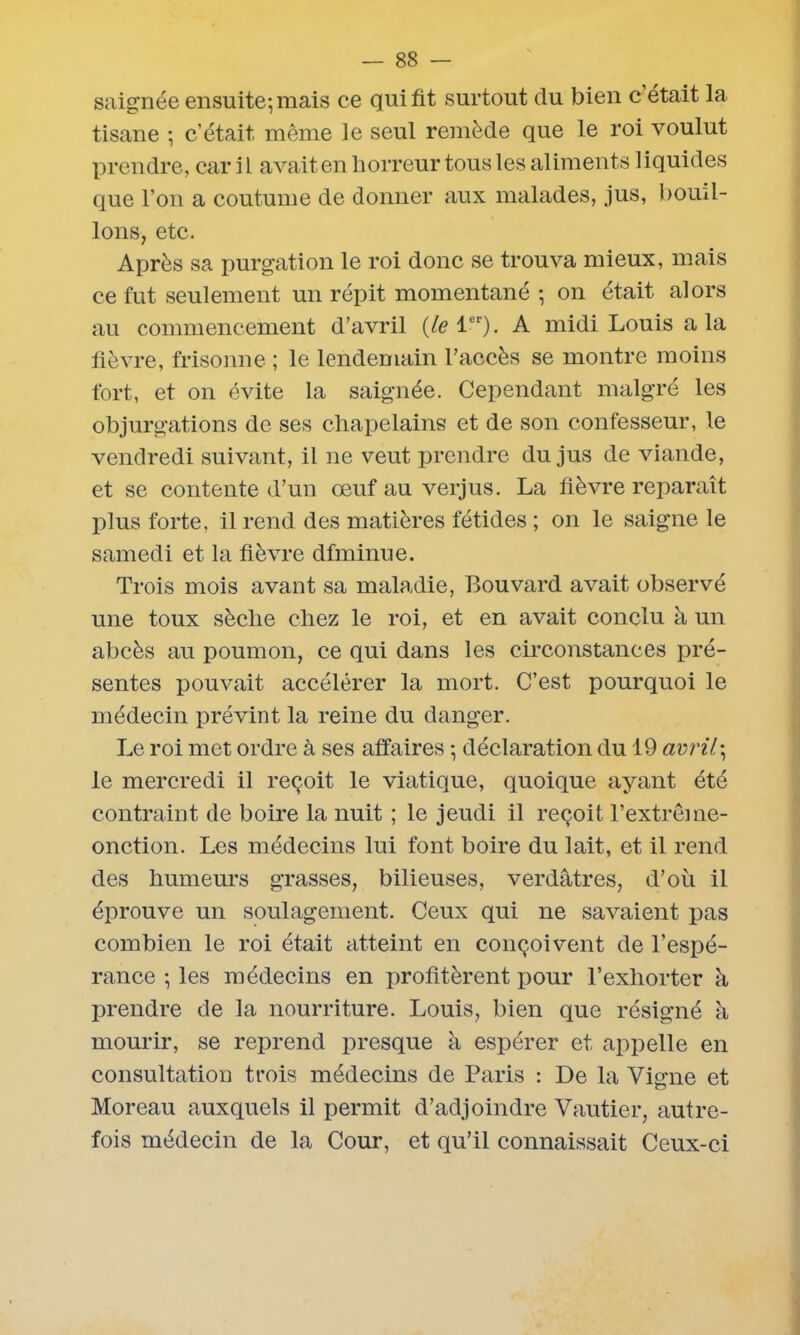 saignée ensuite; mais ce qui fit surtout du bien c’était la tisane ; c’était, même le seul remède que le roi voulut prendre, car i L avait en horreur tous les aliments liquides que l’on a coutume de donner aux malades, jus, boud- ions, etc. Après sa purgation le roi donc se trouva mieux, mais ce fut seulement un répit momentané ; on était alors au commencement d’avril {le ltr). A midi Louis a la fièvre, frisonne ; le lendemain l’accès se montre moins fort, et on évite la saignée. Cependant malgré les objurgations de ses chapelains et de son confesseur, le vendredi suivant, il ne veut prendre du jus de viande, et se contente d’un œuf au verjus. La fièvre reparaît plus forte, il rend des matières fétides ; on le saigne le samedi et la fièvre dfminue. Trois mois avant sa maladie, Bouvard avait observé une toux sèche chez le roi, et en avait conclu à un abcès au poumon, ce qui dans les circonstances pré- sentes pouvait accélérer la mort. C’est pourquoi le médecin prévint la reine du danger. Le roi met ordre à ses affaires ; déclaration du 19 avril; le mercredi il reçoit le viatique, quoique ayant été contraint de boire la nuit ; le jeudi il reçoit l’extrême- onction. Les médecins lui font boire du lait, et il rend des humeurs grasses, bilieuses, verdâtres, d’où il éprouve un soulagement. Ceux qui ne savaient pas combien le roi était atteint en conçoivent de l’espé- rance ; les médecins en profitèrent pour l’exhorter à prendre de la nourriture. Louis, bien que résigné à mourir, se reprend presque à espérer et appelle en consultation trois médecins de Paris : De la Vigne et Moreau auxquels il permit d’adjoindre Vautier, autre- fois médecin de la Cour, et qu’il connaissait Ceux-ci