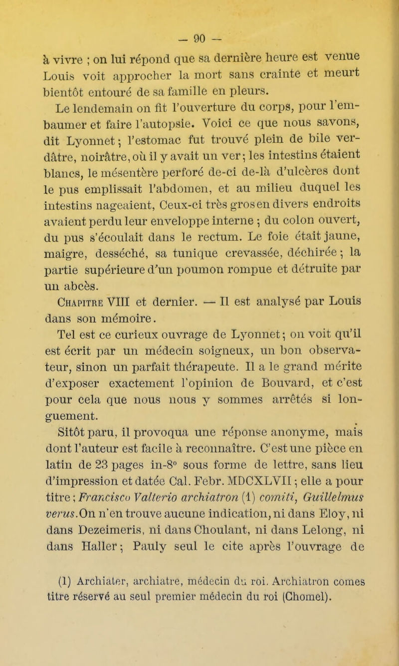 à vivre ; on lui répond que sa dernière heure est venue Louis voit approcher la mort sans crainte et meurt bientôt entouré de sa famille en pleurs. Le lendemain on fit l’ouverture du corps, pour 1 em- baumer et faire l’autopsie. Voici ce que nous savons, dit Lyonnet ; l’estomac fut trouvé plein de bile ver- dâtre, noirâtre, où il y avait un ver; les intestins étaient blancs, le mésentère perforé de-ci de-là d’ulcères dont le pus emplissait l’abdomen, et au milieu duquel les intestins nageaient, Ceux-ci très gros en divers endroits avaient perdu leur enveloppe interne ; du colon ouvert, du pus s’écoulait dans le rectum. Le foie était jaune, maigre, desséché, sa tunique crevassée, déchirée ; la partie supérieure d’un poumon rompue et détruite par un abcès. Chapitre VIII et dernier. — Il est analysé par Louis dans son mémoire. Tel est ce curieux ouvrage de Lyonnet; on voit qu’il est écrit par un médecin soigneux, un bon observa- teur, sinon un parfait thérapeute. Il a le grand mérite d’exposer exactement l’opinion de Bouvard, et c’est pour cela que nous nous y sommes arrêtés si lon- guement. Sitôt paru, il provoqua une réponse anonyme, mais dont l’auteur est facile à reconnaître. C’est une pièce en latin de 23 pages in-8° sous forme de lettre, sans lieu d’impression et datée Cal. Febr. MDCXLVII ; elle a pour titre ; Francisco Valterio archiatron (1) comiti, Guillelmus verus.On n’en trouve aucune indication, ni dans Eloy, ni dans Dezeimeris, ni dans Choulant, ni dans Lelong, ni dans Haller ; Pauly seul le cite après l’ouvrage de (1) Archiater, archiatre, médecin du roi. Archiatron cornes titre réservé au seul premier médecin du roi (Ghomel).