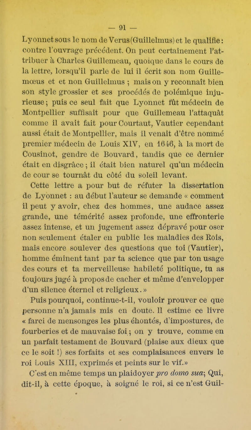 Lyonnet sous le nom de Verus(Guillelmus) et le qualifie : contre l’ouvrage précédent. On peut certainement l’at- tribuer a Charles Guillemeau, quoique dans le cours de la lettre, lorsqu’il parle de lui il écrit son nom Guille- mœus et et non Guillelmus 5 mais on y reconnaît bien son style grossier et ses procédés de polémique inju- rieuse 5 puis ce seul fait que Lyonnet fût médecin de Montpellier suffisait pour que Guillemeau l’attaquât comme il avait fait pour Courtaut, Vautier cependant aussi était de Montpellier, mais il venait d’être nommé premier médecin de Louis XIV, en 1646, à la mort de Cousinot, gendre de Bouvard, tandis que ce dernier était en disgrâce ; il était bien naturel qu’un médecin de cour se tournât du côté du soleil levant. Cette lettre a pour but de réfuter la dissertation de Lyonnet : au début l’auteur se demande « comment il peut y avoir, chez des hommes, une audace assez grande, une témérité assez profonde, une effronterie assez intense, et un jugement assez dépravé pour oser non seulement étaler en public les maladies des Rois, mais encore soulever des questions que toi (Vautier), homme éminent tant par ta science que par ton usage des cours et ta merveilleuse habileté politique, tu as toujours jugé à propos de cacher et même d’envelopper d’un silence éternel et religieux. » Puis pourquoi, continue-t-il, vouloir prouver ce que personne n’a jamais mis en doute. 11 estime ce livre « farci de mensonges les plus éhontés, d'impostures, de fourberies et de mauvaise foi ; on y trouve, comme en un parfait testament de Bouvard (plaise aux dieux que ce le soit !) ses forfaits et ses complaisances envers le roi Louis XIII, exprimés et peints sur le vif.» C’est en même temps un plaidoyerjoro domo sua\ Qui, dit-il, à cette époque, à soigné le roi, si ce n’est Guil-