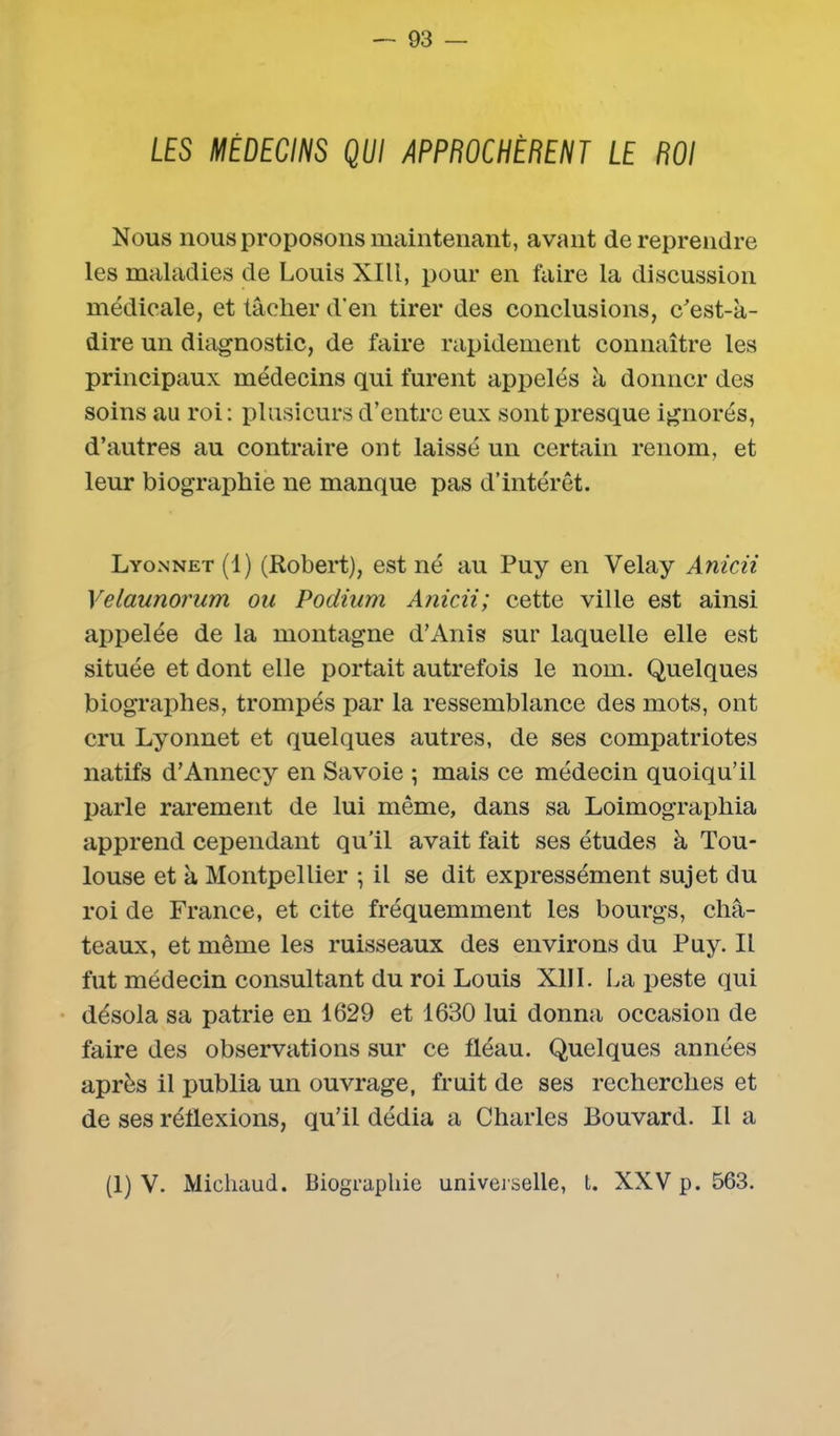 LES MÉDECINS QUI APPROCHÈRENT LE ROI Nous nous proposons maintenant, avant de reprendre les maladies de Louis XIII, pour en faire la discussion médicale, et tâcher d'en tirer des conclusions, c'est-à- dire un diagnostic, de faire rapidement connaître les principaux médecins qui furent appelés à donner des soins au roi: plusieurs d’entre eux sont presque ignorés, d’autres au contraire ont laissé un certain renom, et leur biographie ne manque pas d’intérêt. Lyonnet (1) (Robert), est né au Puy en Velay Anicii Velaunorum ou Podium Anicii; cette ville est ainsi appelée de la montagne d’Anis sur laquelle elle est située et dont elle portait autrefois le nom. Quelques biographes, trompés par la ressemblance des mots, ont cru Lyonnet et quelques autres, de ses compatriotes natifs d’Annecy en Savoie ; mais ce médecin quoiqu’il parle rarement de lui même, dans sa Loimographia apprend cependant qu’il avait fait ses études à Tou- louse et à Montpellier -, il se dit expressément sujet du roi de France, et cite fréquemment les bourgs, châ- teaux, et même les ruisseaux des environs du Puy. Il fut médecin consultant du roi Louis XIII. La peste qui désola sa patrie en 1629 et 1630 lui donna occasion de faire des observations sur ce fléau. Quelques années après il publia un ouvrage, fruit de ses recherches et de ses réflexions, qu’il dédia a Charles Bouvard. Il a (1) V. Michaud. Biographie universelle, t. XXV p. 563.