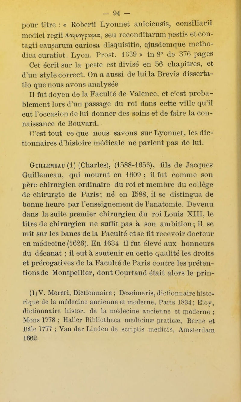 pour titre : « Roberti Lyonnet aniciensis, consiliarii medici regii Aoi[xoypa<pia, seu reconditarum pestis et con- tagii causarum curiosa disquisitio, ejusdemque metho- dica curatiot. Lyon. Prost. 1639 » in 8° de 376 pages Cet écrit sur la peste est divisé en 56 chapitres, et d’un style correct. On a aussi de lui la Brevis disserta- tio que nous avons analysée Il fut doyen de la Faculté de Valence, et c’est proba- blement lors d’un passage du roi dans cette ville qu’il eut l’occasion de lui donner des soins et de faire la con- naissance de Bouvard. C’est tout ce que nous savons sur Lyonnet, les dic- tionnaires d’histoire médicale ne parlent pas de lui. Guillemeau (1) (Charles), (1588-1656), fils de Jacques Guillemeau, qui mourut en 1609 • il fut comme son père chirurgien ordinaire du roi et membre du collège de chirurgie de Paris; né en 1588, il se distingua de bonne heure par l’enseignement de l’anatomie. Devenu dans la suite premier chirurgien du roi Louis XIII, le titre de chirurgien ne suffit pas à son ambition ; il se mit sur les bancs de la Faculté et se fit recevoir docteur en médecine (1626). En 1634 il fut élevé aux honneurs du décanat ; il eut à soutenir en cette qualité les droits et prérogatives de la Faculté de Paris contre les préten- tions de Montpellier, dont Courtaud était alors le prin- (1)V. Moreri, Dictionnaire; Dezeimeris, dictionnaire histo- rique de la médecine ancienne et moderne, Paris 1834; Eloy, dictionnaire histor. de la médecine ancienne et moderne ; Mons 1778 ; Haller Bibliotheca medicinæ praticæ, Berne et Bâle 1777 ; Van der Linden de scriptis medicis, Amsterdam 1662.