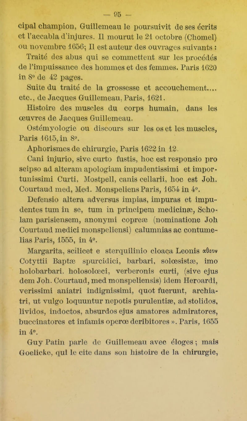 cipal champion, Guillemeau le poursuivit de ses écrits et l’accabla d’injures. Il mourut le 21 octobre (Chomel) ou novembre 1656-, Il est auteur des ouvrages suivants : Traité des abus qui se commettent sur les procédés de l’impuissance des hommes et des femmes. Paris 1G20 in 8° de 42 pages. Suite du traité de la grossesse et accouchement.... etc., de Jacques Guillemeau, Paris, 1621. Histoire des muscles du corps humain, dans les œuvres de Jacques Guillemeau. Ostémyologie ou discours sur les os et les muscles, Paris 1615, in 8°. Aphorismes de chirurgie, Paris 1622 in 12 Cani injurio, sive curto fustis, hoc est responsio pro seipso ad alteram apologiam impudentissimi et irnpor- tunissimi Curti, Mostpell, canis celiarii, hoc est Joh. Courtaud med, Med. Monspeliens Paris, 1654 in 4°. Defensio altéra ad versus impias, impuras et impu- dentes tum in se, tum in principem medicinæ, Scho- lam parisiensem, anonymi copreæ (nominatione Joh Courtaud medici monspeliensi) calumnias ac contume- lias Paris, 1555, in 4°. Margarita, scilicet e sterquilinio cloaca Leonis aôeov Cotyttii Baptæ spurcidici, barbari, solœsistæ, imo holobarbari. holosolœci, verberonis curti, (sive ejus dem Joh. Courtaud, med monspeliensis) idem Heroardi, verissimi aniatri indignissimi, quot fuerunt, archia- tri, ut vulgo loquuntur nepotis purulentiæ, ad stolidos, lividos, indoctos, absurdos ejus amatores admiratores, buccinatores et infamis operœ deribitores ». Paris, 1655 in 4°. Guy Patin parle de Guillemeau avec éloges ; mais Goelicke, qui le cite dans son histoire de la chirurgie,