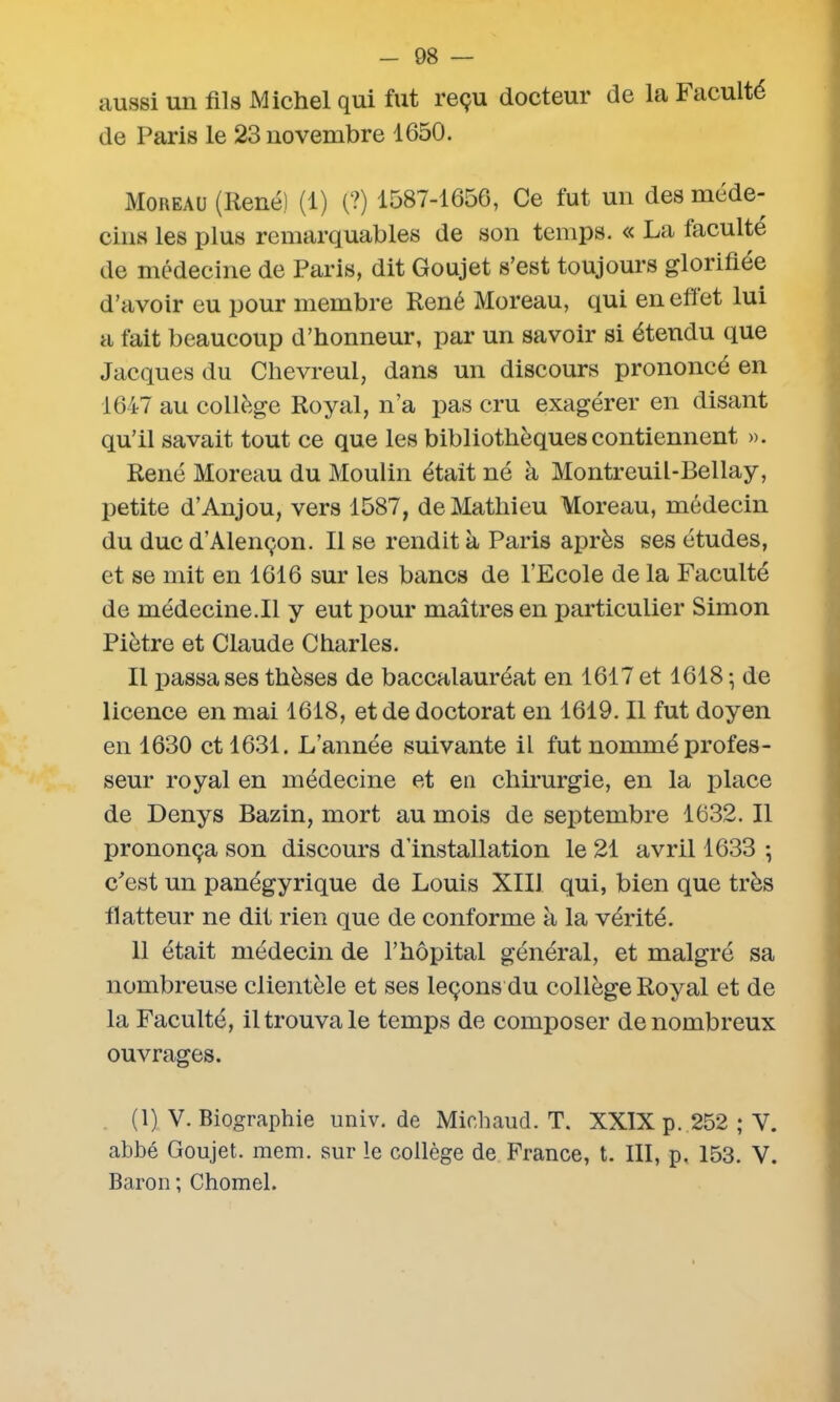 aussi un fils Michel qui fut reçu docteur de la Faculté de Paris le 23 novembre 1650. Moreau (René) (1) (?) 1587-1656, Ce fut un des méde- cins les plus remarquables de son temps. « La faculté de médecine de Paris, dit Goujet s’est toujours glorifiée d’avoir eu pour membre René Moreau, qui en effet lui a fait beaucoup d’honneur, par un savoir si étendu que Jacques du Chevreul, dans un discours prononcé en 1647 au collège Royal, n’a pas cru exagérer en disant qu’il savait tout ce que les bibliothèques contiennent ». René Moreau du Moulin était né à Montreuil-Bellay, petite d’Anjou, vers 1587, de Mathieu Moreau, médecin du duc d’Alençon. Il se rendit à Paris après ses études, et se mit en 1616 sur les bancs de l’Ecole de la Faculté de médecine.Il y eut pour maîtres en particulier Simon Piètre et Claude Charles. Il passa ses thèses de baccalauréat en 1617 et 1618 ; de licence en mai 1618, et de doctorat en 1619. Il fut doyen en 1630 et 1631. L’année suivante il fut nommé profes- seur royal en médecine et en chirurgie, en la place de Denys Bazin, mort au mois de septembre 1632. Il prononça son discours d’installation le 21 avril 1633 ; c'est un panégyrique de Louis XIII qui, bien que très flatteur ne dit rien que de conforme à la vérité. 11 était médecin de l’hôpital général, et malgré sa nombreuse clientèle et ses leçons du collège Royal et de la Faculté, il trouva le temps de composer de nombreux ouvrages. (1) V. Biographie univ. de Michaud. T. XXIX p. 252 ; Y. abbé Goujet. mem. sur le collège de France, t. III, p. 153. V. Baron ; Chomel.