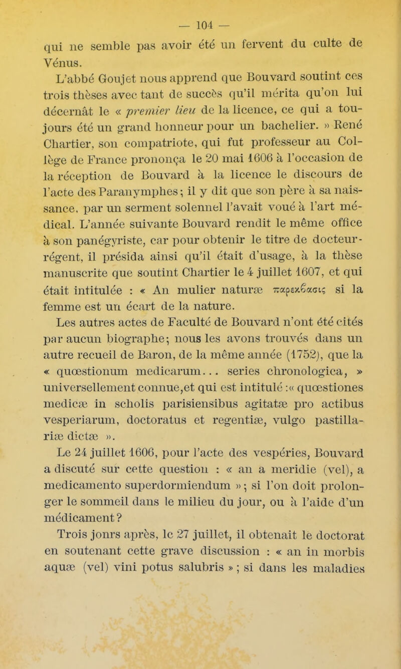 qui ne semble pas avoir été un fervent du culte de Vénus. L’abbé Goujet nous apprend que Bouvard soutint ces trois thèses avec tant de succès qu’il mérita qu’on lui décernât le « 'premier lieu de la licence, ce qui a tou- jours été un grand honneur pour un bachelier. » René Chartier, son compatriote, qui fut professeur au Col- lège de France prononça le 20 mai 1606 à l’occasion de la réception de Bouvard à la licence le discours de l’acte des Paranymphes ; il y dit que son père à sa nais- sance, par un serment solennel l’avait voué â l’art mé- dical. L’année suivante Bouvard rendit le même office à son panégyriste, car pour obtenir le titre de docteur- régent, il présida ainsi qu’il était d’usage, à la thèse manuscrite que soutint Chartier le 4 juillet 1607, et qui était intitulée : « An mulier naturæ -apexêaci; si la femme est un écart de la nature. Les autres actes de Faculté de Bouvard n’ont été cités par aucun biographe; nous les avons trouvés dans un autre recueil de Baron, de la même année (1752), que la « quœstionum medicarum... sériés clironologica, » universellement connue,et qui est intitulé :« quœstiones medicæ in scholis parisiensibus agitatæ pro actibus vesperiarum, doctoratus et regentiæ, vulgo pastilla- riæ dictæ ». Le 24 juillet 1606, pour l’acte des vespéries, Bouvard a discuté sur cette question : « an a meridie (vel), a medicamento superdormiendum » ; si l’on doit prolon- ger le sommeil dans le milieu du jour, ou à l’aide d’un médicament ? Trois jonrs après, le 27 juillet, il obtenait le doctorat en soutenant cette grave discussion : « an in morbis aquæ (vel) vini potus salubris » ; si dans les maladies