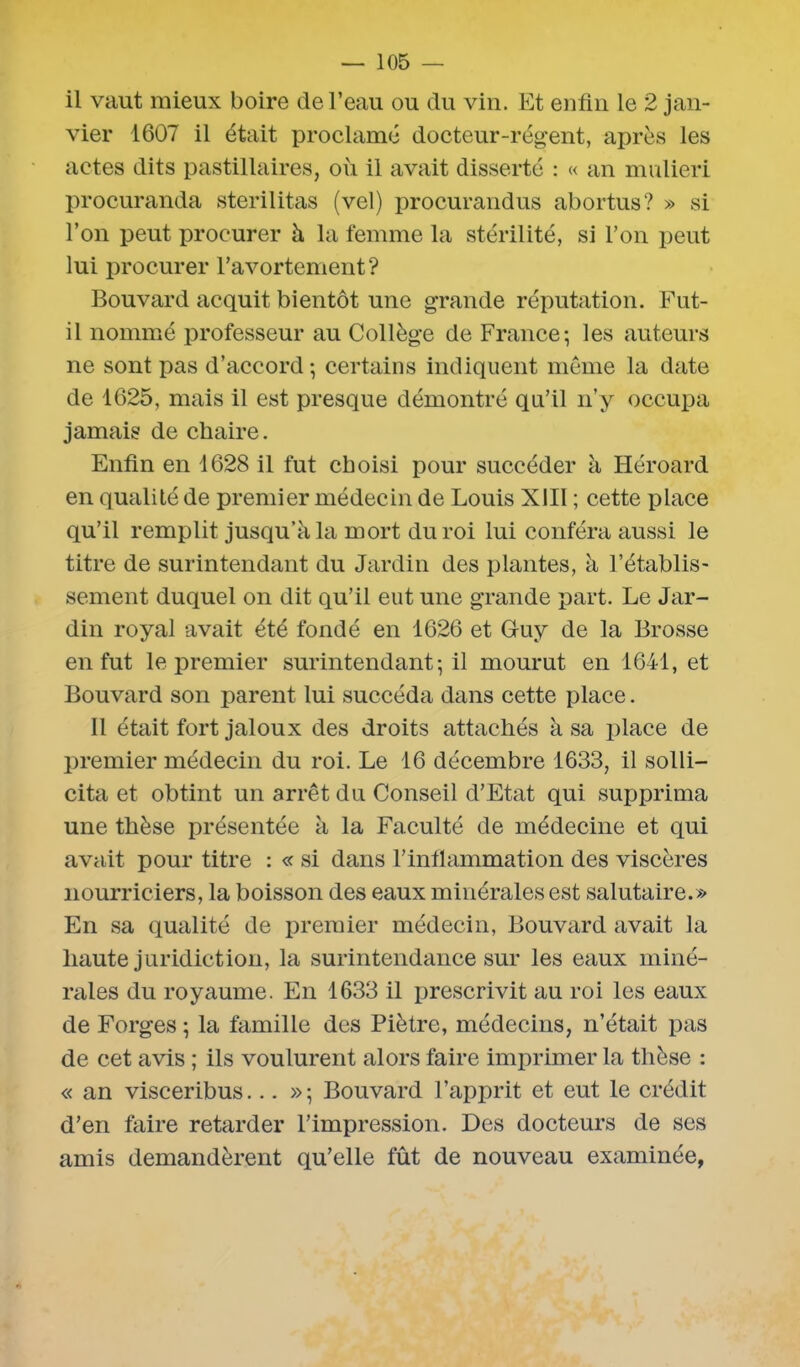il vaut mieux boire de l’eau ou du vin. Et enfin le 2 jan- vier 1607 il était proclamé docteur-régent, après les actes dits pastillaires, où il avait disserté : « an mulieri procuranda sterilitas (vel) procurandus abortus? » si l’on peut procurer à la femme la stérilité, si l’on peut lui procurer l’avortement? Bouvard acquit bientôt une grande réputation. Fut- il nommé professeur au Collège de France; les auteurs ne sont pas d’accord; certains indiquent même la date de 1625, mais il est presque démontré qn’il n’y occupa jamais de chaire. Enfin en 1628 il fut choisi pour succéder à Héroard en qualité de premier médecin de Louis XIII ; cette place qu’il remplit jusqu’à la mort du roi lui conféra aussi le titre de surintendant du Jardin des plantes, à l’établis- sement duquel on dit qu’il eut une grande part. Le Jar- din royal avait été fondé en 1626 et Guy de la Brosse en fut le premier surintendant; il mourut en 1641, et Bouvard son parent lui succéda dans cette place. Il était fort jaloux des droits attachés à sa place de premier médecin du roi. Le 16 décembre 1633, il solli- cita et obtint un arrêt du Conseil d’Etat qui supprima une thèse présentée à la Faculté de médecine et qui avait pour titre : « si dans l’inflammation des viscères nourriciers, la boisson des eaux minérales est salutaire.» En sa qualité de premier médecin, Bouvard avait la haute juridiction, la surintendance sur les eaux miné- rales du royaume. En 1633 il prescrivit au roi les eaux de Forges ; la famille des Piètre, médecins, n’était pas de cet avis ; ils voulurent alors faire imprimer la thèse : « an visceribus... »; Bouvard l’apprit et eut le crédit d’en faire retarder l’impression. Des docteurs de ses amis demandèrent qu’elle fût de nouveau examinée,