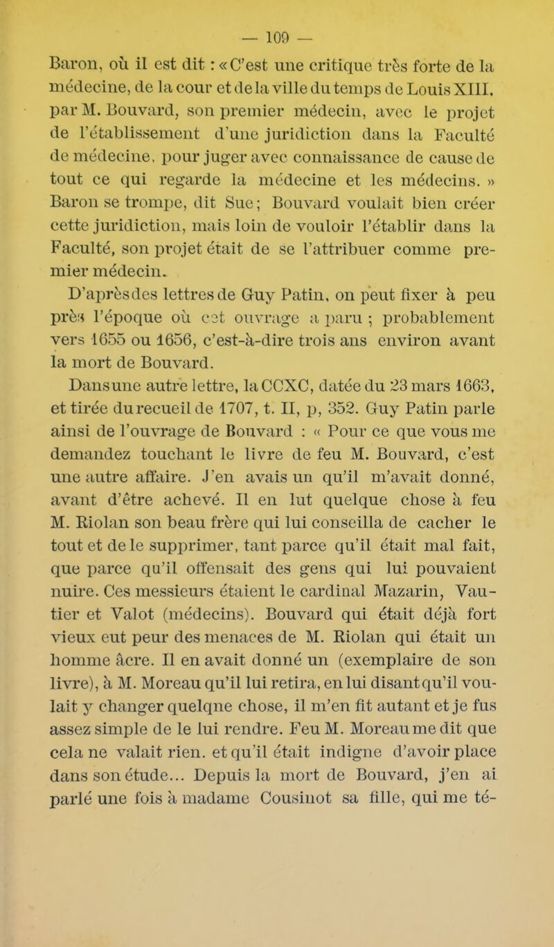 Baron, où il est dit : «C'est une critique très forte de la médecine, de la cour et de la ville du temps de Louis XIII, par M. Bouvard, son premier médecin, avec le projet de l’établissement d’une juridiction dans la Faculté de médecine, pour juger avec connaissance de cause de tout ce qui regarde la médecine et les médecins. » Baron se trompe, dit Sue ; Bouvard voulait bien créer cette juridiction, mais loin de vouloir l'établir dans la Faculté, son projet était de se l’attribuer comme pre- mier médecin. D’après des lettres de Guy Patin, on peut fixer à peu près l’époque où cet ouvrage a paru ; probablement vers 1655 ou 1656, c’est-à-dire trois ans environ avant la mort de Bouvard. Dansune autre lettre, laCCXC, datée du 23 mars 1663, et tirée du recueil de 1707, t. II, p, 352. Guy Patin parle ainsi de l’ouvrage de Bouvard : « Pour ce que vous me demandez touchant le livre de feu M. Bouvard, c’est une autre affaire. J’en avais un qu’il m’avait donné, avant d’être achevé. Il en lut quelque chose à feu M. Riolan son beau frère qui lui conseilla de cacher le tout et de le supprimer, tant parce qu’il était mal fait, que parce qu’il offensait des gens qui lui pouvaient nuire. Ces messieurs étaient le cardinal Mazarin, Vau- tier et Valot (médecins). Bouvard qui était déjà fort vieux eut peur des menaces de M. Riolan qui était un homme âcre. Il en avait donné un (exemplaire de son livre), à M. Moreau qu’il lui retira, en lui disantqu’il vou- lait y changer quelque chose, il m’en fit autant et je fus assez simple de le lui rendre. Feu M. Moreau me dit que cela ne valait rien, et qu’il était indigne d’avoir place dans son étude... Depuis la mort de Bouvard, j’en ai parlé une fois à madame Cousinot sa fille, qui me té-
