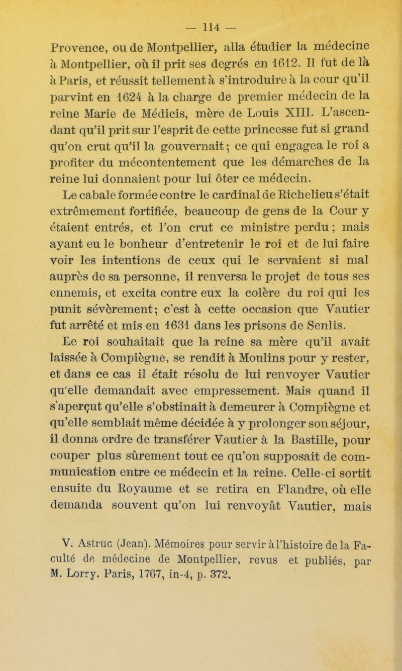 Provence, ou de Montpellier, alla étudier la médecine à Montpellier, où il prit ses degrés en 1612. 11 fut de là à Paris, et réussit tellement à s’introduire à la cour qu’il parvint en 1624 à la charge de premier médecin de la reine Marie de Médicis, mère de Louis XIII. L’ascen- dant qu’il prit sur l’esprit de cette princesse fut si grand qu’on crut qu’il la gouvernait -, ce qui engagea le roi a profiter du mécontentement que les démarches de la reine lui donnaient pour lui ôter ce médecin. Le cabale formée contre le cardinal de Richelieu s’était extrêmement fortifiée, beaucoup de gens de la Cour y étaient entrés, et l’on crut ce ministre perdu ; mais ayant eu le bonheur d’entretenir le roi et de lui faire voir les intentions de ceux qui le servaient si mal auprès de sa personne, il renversa le projet de tous ses ennemis, et excita contre eux la colère du roi qui les punit sévèrement; c’est à cette occasion que Vautier fut arrêté et mis en 1631 dans les prisons de Senlis. Le roi souhaitait que la reine sa mère qu’il avait laissée à Compiègne, se rendit à Moulins pour y rester, et dans ce cas il était résolu de lui renvoyer Vautier qu'elle demandait avec empressement. Mais quand il s'aperçut qu’elle s’obstinait à demeurer à Compiègne et qu’elle semblait même décidée à y prolonger son séjour, il donna ordre de transférer Vautier à la Bastille, pour couper plus sûrement tout ce qu’on supposait de com- munication entre ce médecin et la reine. Celle-ci sortit ensuite du Royaume et se retira en Flandre, où elle demanda souvent qu’on lui renvoyât Vautier, mais V. Astruc (Jean). Mémoires pour servir à l’histoire delà Fa- culté de. médecine de Montpellier, revus et publiés, par M. Lorry. Paris, 1767, in-4, p. 372.