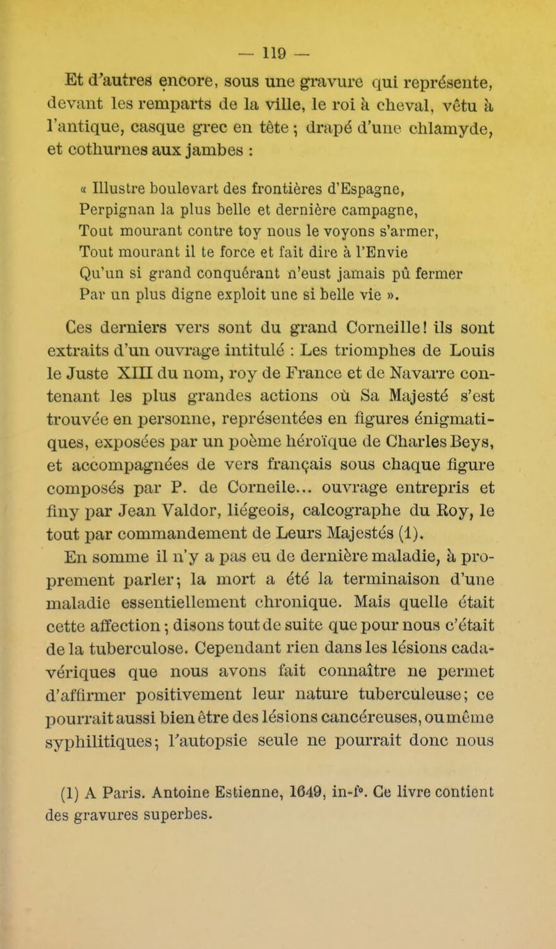 Et d'autres encore, sous une gravure qui représente, devant les remparts de la ville, le roi k cheval, vêtu à l’antique, casque grec en tète -, drapé d’une chlamyde, et cothurnes aux jambes : « Illustre boulevart des frontières d’Espagne, Perpignan la plus belle et dernière campagne, Tout mourant contre toy nous le voyons s’armer, Tout mourant il te force et fait dire à l’Envie Qu’un si grand conquérant n’eust jamais pû fermer Par un plus digne exploit une si belle vie ». Ces derniers vers sont du grand Corneille ! ils sont extraits d’un ouvrage intitulé : Les triomphes de Louis le Juste XIII du nom, roy de France et de Navarre con- tenant les plus grandes actions où Sa Majesté s’est trouvée en personne, représentées en figures énigmati- ques, exposées par un poème héroïque de Charles Beys, et accompagnées de vers français sous chaque figure composés par P. de Corneile... ouvrage entrepris et finy par Jean Valdor, liégeois, calcographe du Roy, le tout par commandement de Leurs Majestés (1). En somme il n’y a pas eu de dernière maladie, à pro- prement parler; la mort a été la terminaison d’une maladie essentiellement chronique. Mais quelle était cette affection ; disons tout de suite que pour nous c’était delà tuberculose. Cependant rien dans les lésions cada- vériques que nous avons fait connaître ne permet d’affirmer positivement leur nature tuberculeuse; ce pourrait aussi bien être des lésions cancéreuses, ou meme syphilitiques; l'autopsie seule ne pourrait donc nous (1) A Paris. Antoine Estienne, 1649, in-f°. Ce livre contient des gravures superbes.