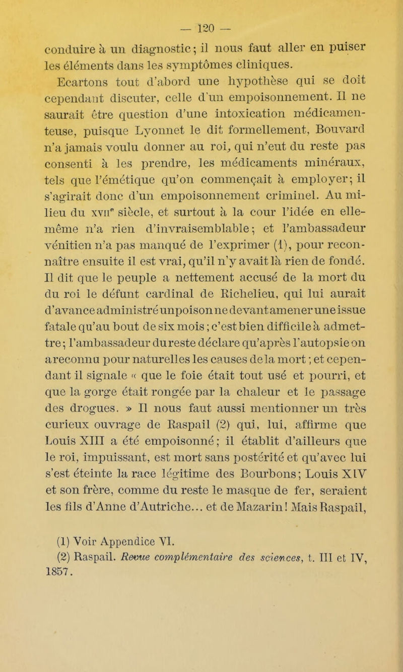 conduire à un diagnostic ; il nous faut aller en puiser les éléments dans les symptômes cliniques. Ecartons tout d’abord une hypothèse qui se doit cependant discuter, celle d’un empoisonnement. Il ne saurait être question d’une intoxication médicamen- teuse, puisque Lyonnet le dit formellement, Bouvard n’a jamais voulu donner au roi, qui n’eut du reste pas consenti à les prendre, les médicaments minéraux, tels que l’émétique qu’on commençait à employer; il s’agirait donc d’un empoisonnement criminel. Au mi- lieu du xvii° siècle, et surtout à la cour l’idée en elle- même n’a rien d’invraisemblable; et l’ambassadeur vénitien n’a pas manqué de l’exprimer (1), pour recon- naître ensuite il est vrai, qu’il n’y avait là rien de fondé. Il dit que le peuple a nettement accusé de la mort du du roi le défunt cardinal de Richelieu, qui lui aurait d'avance administré unpoison ne devant amener une issue fatale qu’au bout de six mois ; c’est bien difficile à admet- tre ; l’ambassadeur du reste déclare qu’après l'autopsie on areconnu pour naturelles les causes delà mort ; et cepen- dant il signale « que le foie était tout usé et pourri, et que la gorge était rongée par la chaleur et le passage des drogues. » Il nous faut aussi mentionner un très curieux ouvrage de Raspail (2) qui, lui, affirme que Louis XIII a été empoisonné ; il établit d’ailleurs que le roi, impuissant, est mort sans postérité et qu’avec lui s’est éteinte la race légitime des Bourbons; Louis XIV et son frère, comme du reste le masque de fer, seraient les fils d’Anne d’Autriche... et deMazarin! Mais Raspail, (1) Voir Appendice VI. (2) Raspail. Revue complémentaire (les sciences, t. III et IV, 1857.
