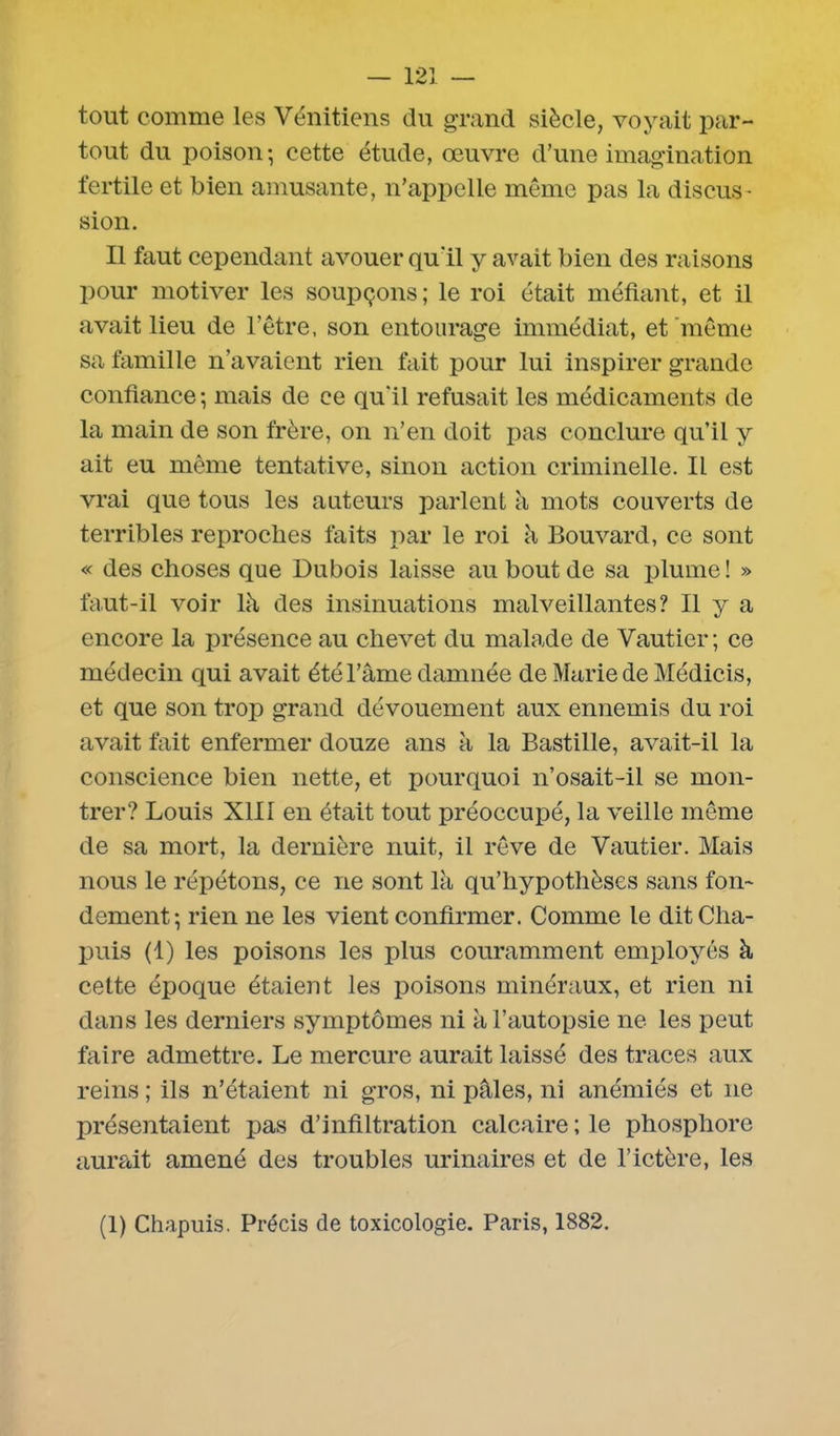 tout comme les Vénitiens du grand siècle, voyait par- tout du poison-, cette étude, œuvre d’une imagination fertile et bien amusante, n’appelle même pas la discus- sion. Il faut cependant avouer qu'il y avait bien des raisons pour motiver les soupçons; le roi était méfiant, et il avait lieu de l’être, son entourage immédiat, et même sa famille n’avaient rien fait pour lui inspirer grande confiance; mais de ce qu’il refusait les médicaments de la main de son frère, on n’en doit pas conclure qu’il y ait eu même tentative, sinon action criminelle. Il est vrai que tous les auteurs parlent à mots couverts de terribles reproches faits par le roi à Bouvard, ce sont « des choses que Dubois laisse au bout de sa plume! » faut-il voir là des insinuations malveillantes? Il y a encore la présence au chevet du malade de Vautier; ce médecin qui avait été l’âme damnée de Marie de Médicis, et que son trop grand dévouement aux ennemis du roi avait fait enfermer douze ans à la Bastille, avait-il la conscience bien nette, et pourquoi n’osait-il se mon- trer? Louis XIII en était tout préoccupé, la veille même de sa mort, la dernière nuit, il rêve de Vautier. Mais nous le répétons, ce ne sont là qu’hypothèses sans fon- dement; rien ne les vient confirmer. Comme le dit Cha- puis (1) les poisons les plus couramment employés à cette époque étaient les poisons minéraux, et rien ni dans les derniers symptômes ni à l’autopsie ne les peut faire admettre. Le mercure aurait laissé des traces aux reins ; ils n’étaient ni gros, ni pâles, ni anémiés et ne présentaient pas d’infiltration calcaire ; le phosphore aurait amené des troubles urinaires et de l’ictère, les (1) Chapuis. Précis de toxicologie. Paris, 1882.