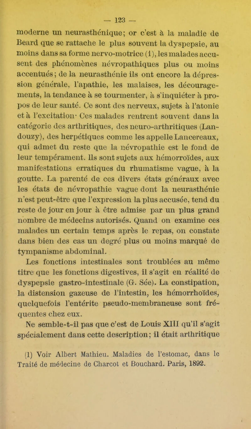 moderne un neurasthénique; or c’est à la maladie de Beard que se rattache le plus souvent la dyspepsie, au moins dans sa forme nervo-motrice (1), les malades accu- sent des phénomènes névropathiques plus ou moins accentués ; de la neurasthénie ils ont encore la dépres- sion générale, l’apathie, les malaises, les décourage- ments, la tendance à se tourmenter, à s’inquiéter à pro- pos de leur santé. Ce sont des nerveux, sujets à l’atonie et à l’excitation- Ces malades rentrent souvent dans la catégorie des arthritiques, des neuro-arthritiques (Lan- douzy), des herpétiques comme les appelle Lancereaux, qui admet du reste que la névropathie est le fond de leur tempérament. Ils sont sujets aux hémorroïdes, aux manifestations erratiques du rhumatisme vague, à la goutte. La parenté de ces divers états généraux avec les états de névropathie vague dont la neurasthénie n’est peut-être que l’expression la plus accusée, tend du reste de jour en jour à être admise par un plus grand nombre de médecins autorisés. Quand on examine ces malades un certain temps après le repas, on constate dans bien des cas un degré plus ou moins marqué de tympanisme abdominal. Les fonctions intestinales sont troublées au même titre que les fonctions digestives, il s’agit en réalité de dyspepsie gastro-intestinale (G-. Sée). La constipation, la distension gazeuse de l’intestin, les hémorrhoïdes, quelquefois l’entérite pseudo-membraneuse sont fré- quentes chez eux. Ne semble-t-il pas que c’est de Louis XIII qu’il s’agit spécialement dans cette description ; il était arthritique (1) Voir Albert Mathieu. Maladies de l’estomac, dans le Traité de médecine de Charcot et Bouchard. Paris, 1892.