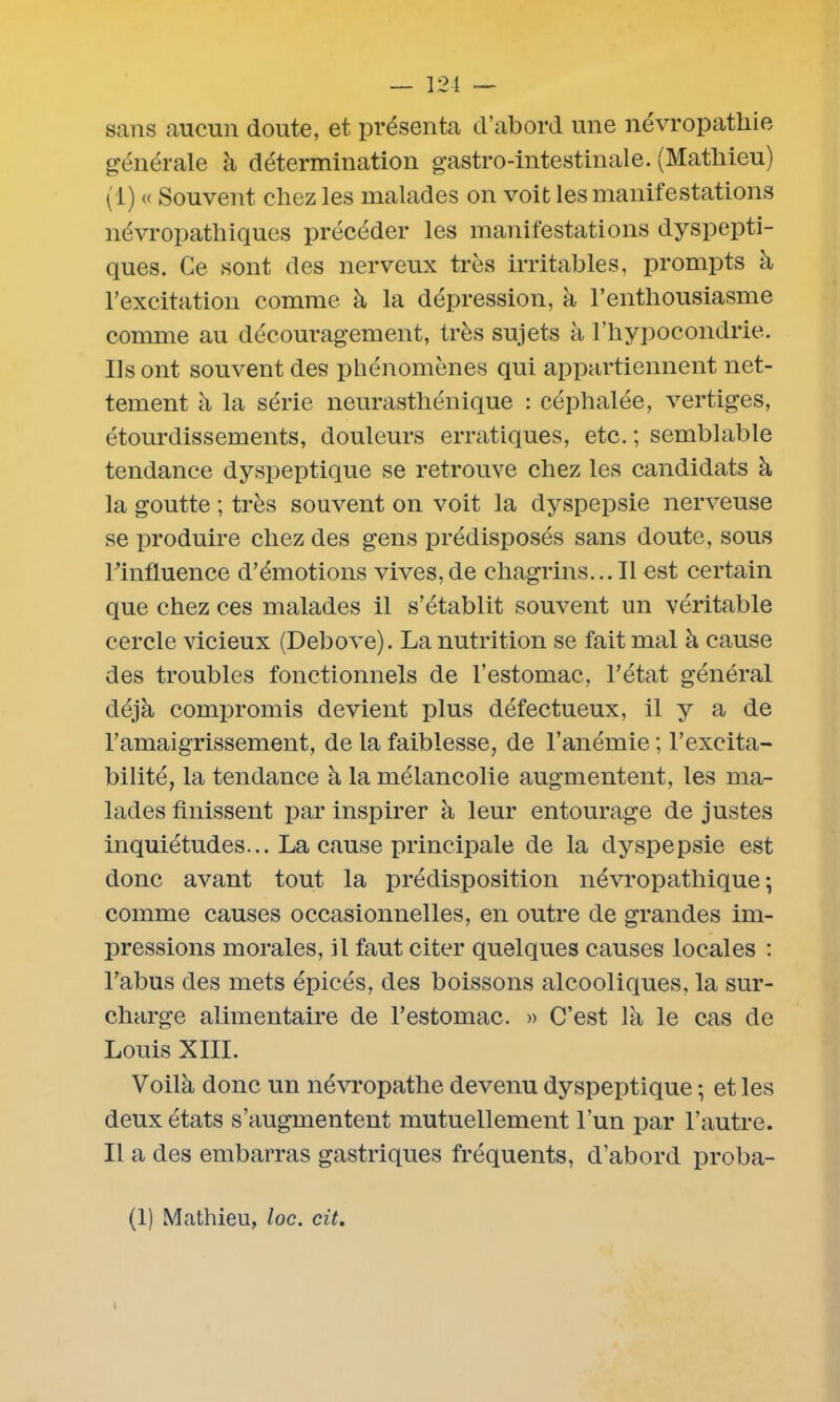 — 121 — sans aucun doute, et présenta d’abord une névropathie générale à détermination gastro-intestinale. (Mathieu) (1) « Souvent chez les malades on voit les manifestations névropathiques précéder les manifestations dyspepti- ques. Ce sont des nerveux très irritables, prompts à l’excitation comme à la dépression, à l’enthousiasme comme au découragement, très sujets à l’hypocondrie. Us ont souvent des phénomènes qui appartiennent net- tement à la série neurasthénique : céphalée, vertiges, étourdissements, douleurs erratiques, etc. ; semblable tendance dyspeptique se retrouve chez les candidats à la goutte ; très souvent on voit la dyspepsie nerveuse se produire chez des gens prédisposés sans doute, sous Finfluence d’émotions vives,de chagrins... Il est certain que chez ces malades il s’établit souvent un véritable cercle vicieux (Debove). La nutrition se fait mal à cause des troubles fonctionnels de l’estomac, l’état général déjà compromis devient plus défectueux, il y a de l’amaigrissement, de la faiblesse, de l’anémie ; l’excita- bilité, la tendance à la mélancolie augmentent, les ma- lades finissent par inspirer à leur entourage de justes inquiétudes... La cause principale de la dyspepsie est donc avant tout la prédisposition névropathique; comme causes occasionnelles, en outre de grandes im- pressions morales, il faut citer quelques causes locales : l’abus des mets épicés, des boissons alcooliques, la sur- charge alimentaire de l’estomac. » C’est là le cas de Louis XIII. Voilà donc un névropathe devenu dyspeptique ; et les deux états s’augmentent mutuellement l’un par l’autre. Il a des embarras gastriques fréquents, d’abord proba-