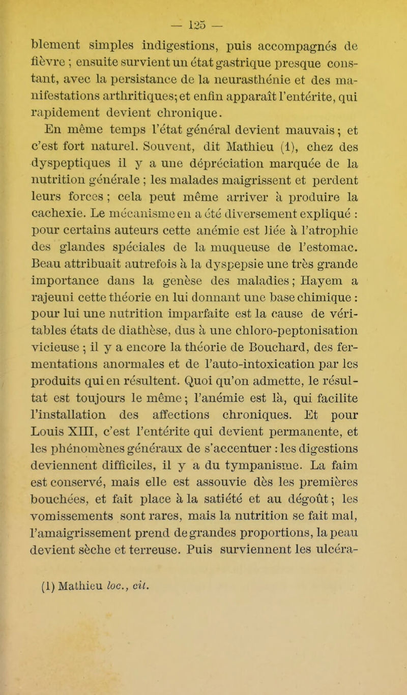 blement simples indigestions, puis accompagnés de fièvre ; ensuite survient un état gastrique presque cons- tant, avec la persistance de la neurasthénie et des ma- nifestations arthritiques; et enfin apparaît l’entérite, qui rapidement devient chronique. En même temps l’état général devient mauvais ; et c’est fort naturel. Souvent, dit Mathieu (1), chez des dyspeptiques il y a une dépréciation marquée de la nutrition générale ; les malades maigrissent et perdent leurs forces ; cela peut même arriver à produire la cachexie. Le mécanisme en a été diversement expliqué : pour certains auteurs cette anémie est liée à l’atrophie des glandes spéciales de la muqueuse de l’estomac. Beau attribuait autrefois h la dyspepsie une très grande importance dans la genèse des maladies ; Hayem a rajeuni cette théorie en lui donnant une base chimique : pour lui une nutrition imparfaite est la cause de véri- tables états de diathèse, dus à une chloro-peptonisation vicieuse ; il y a encore la théorie de Bouchard, des fer- mentations anormales et de l’auto-intoxication par les produits qui en résultent. Quoi qu’on admette, le résul- tat est toujours le même ; l’anémie est là, qui facilite l’installation des affections chroniques. Et pour Louis XIII, c’est l’entérite qui devient permanente, et les phénomènes généraux de s’accentuer : les digestions deviennent difficiles, il y a du tympanisme. La faim est conservé, mais elle est assouvie dès les premières bouchées, et fait place à la satiété et au dégoût; les vomissements sont rares, mais la nutrition se fait mal, l’amaigrissement prend de grandes proportions, la peau devient sèche et terreuse. Puis surviennent les ulcéra-