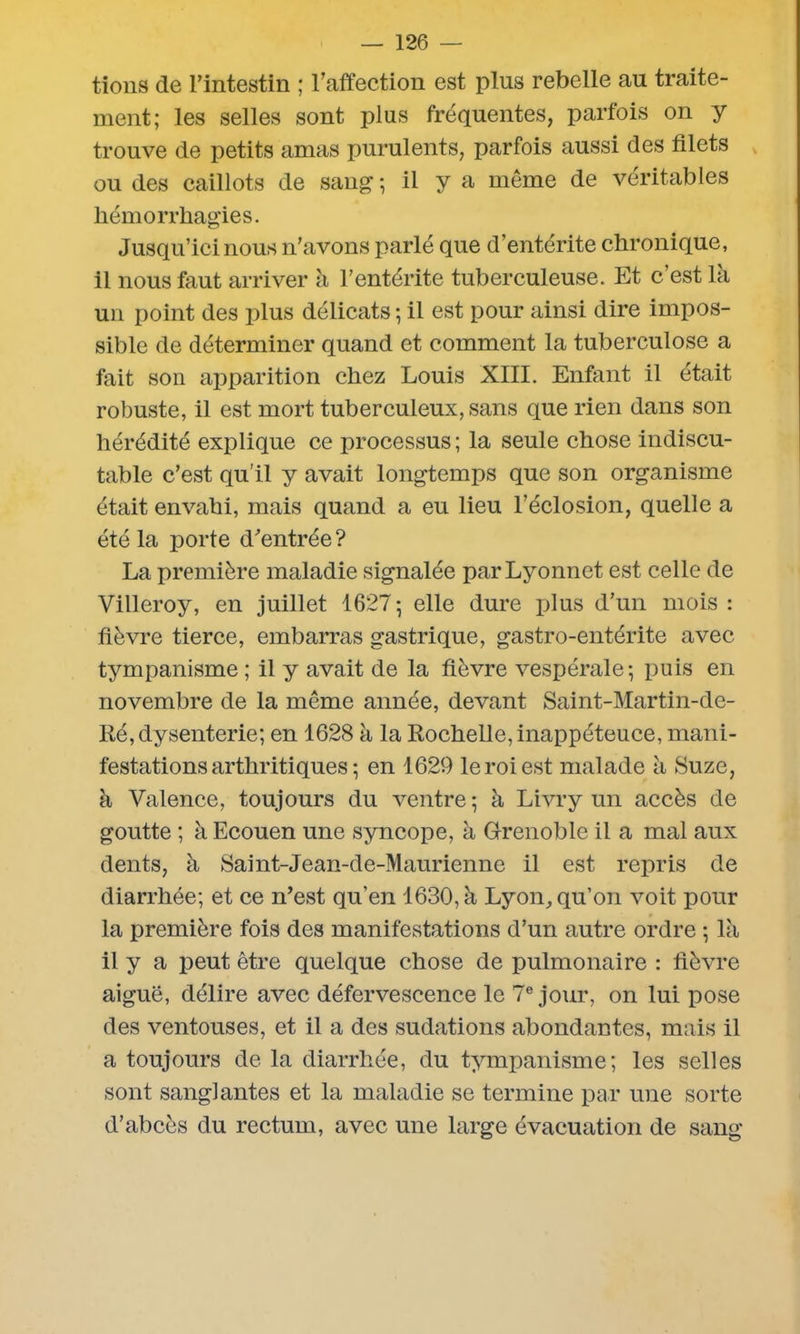 tions de l’intestin ; l’affection est plus rebelle au traite- ment; les selles sont plus fréquentes, parfois on y trouve de petits amas purulents, parfois aussi des filets ou des caillots de sang ; il y a môme de véritables hémorrhagies. Jusqu’ici nous n’avons parlé que d’entérite chronique, il nous faut arriver à l’entérite tuberculeuse. Et c’est la un point des plus délicats ; il est pour ainsi dire impos- sible de déterminer quand et comment la tuberculose a fait son apparition chez Louis XIII. Enfant il était robuste, il est mort tuberculeux, sans que rien dans son hérédité explique ce processus; la seule chose indiscu- table c’est qu’il y avait longtemps que son organisme était envahi, mais quand a eu lieu l’éclosion, quelle a été la porte d’entrée ? La première maladie signalée par Lyonnet est celle de Villeroy, en juillet 1627; elle dure plus d’un mois : fièvre tierce, embarras gastrique, gastro-entérite avec tympanisme ; il y avait de la fièvre vespérale; puis en novembre de la même année, devant Saint-Mar tin-de- Ré, dysenterie; en 1628 a la Rochelle, inappéteuce, mani- festations arthritiques ; en 1629 le roi est malade à Suze, à Valence, toujours du ventre ; à Livry un accès de goutte ; à Ecouen une syncope, à Grenoble il a mal aux dents, à Saint-Jean-de-Maurienne il est repris de diarrhée; et ce n’est qu’en 1630, à Lyon, qu’on voit pour la première fois des manifestations d’un autre ordre ; là il y a peut être quelque chose de pulmonaire : fièvre aiguë, délire avec défervescence le 7e jour, on lui pose des ventouses, et il a des sudations abondantes, mais il a toujours de la diarrhée, du tympanisme; les selles sont sanglantes et la maladie se termine par une sorte d’abcès du rectum, avec une large évacuation de sang