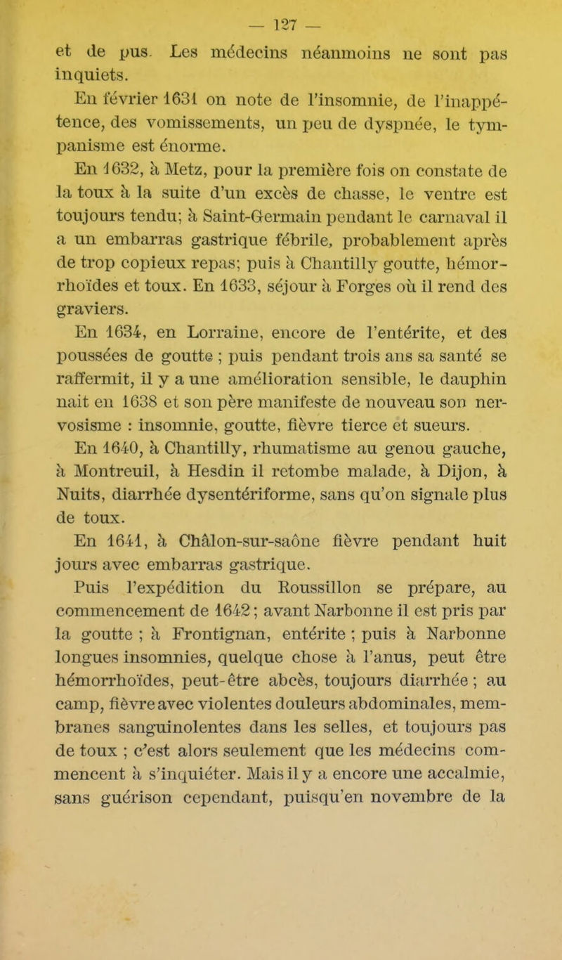 et de pus. Les médecins néanmoins ne sont pas inquiets. En février 1631 on note de l’insomnie, de l’inappé- tence, des vomissements, un peu de dyspnée, le tym- panisme est énorme. En 1632, à Metz, pour la première fois on constate de la toux à la suite d’un excès de chasse, le ventre est toujours tendu; à Saint-Germain pendant le carnaval il a un embarras gastrique fébrile, probablement après de trop copieux repas; puis h Chantilly goutte, hémor- rhoïdes et toux. En 1633, séjour à Forges où il rend des graviers. En 1634, en Lorraine, encore de l’entérite, et des poussées de goutte ; puis pendant trois ans sa santé se raffermit, il y a une amélioration sensible, le dauphin liait en 1638 et son père manifeste de nouveau son ner- vosisme : insomnie, goutte, fièvre tierce et sueurs. En 1640, à Chantilly, rhumatisme au genou gauche, à Montreuil, à Hesdin il retombe malade, à Dijon, à Nuits, diarrhée dysentériforme, sans qu’on signale plus de toux. En 1641, à Châlon-sur-saône fièvre pendant huit jours avec embarras gastrique. Puis l’expédition du Roussillon se prépare, au commencement de 1642 ; avant Narbonne il est pris par la goutte ; à Frontignan, entérite ; puis à Narbonne longues insomnies, quelque chose ù l’anus, peut être hémorrhoïdes, peut-être abcès, toujours diarrhée; au camp, fièvre avec violentes douleurs abdominales, mem- branes sanguinolentes dans les selles, et toujours pas de toux ; c’est alors seulement que les médecins com- mencent à s’inquiéter. Mais il y a encore une accalmie, sans guérison cependant, puisqu’en novembre de la