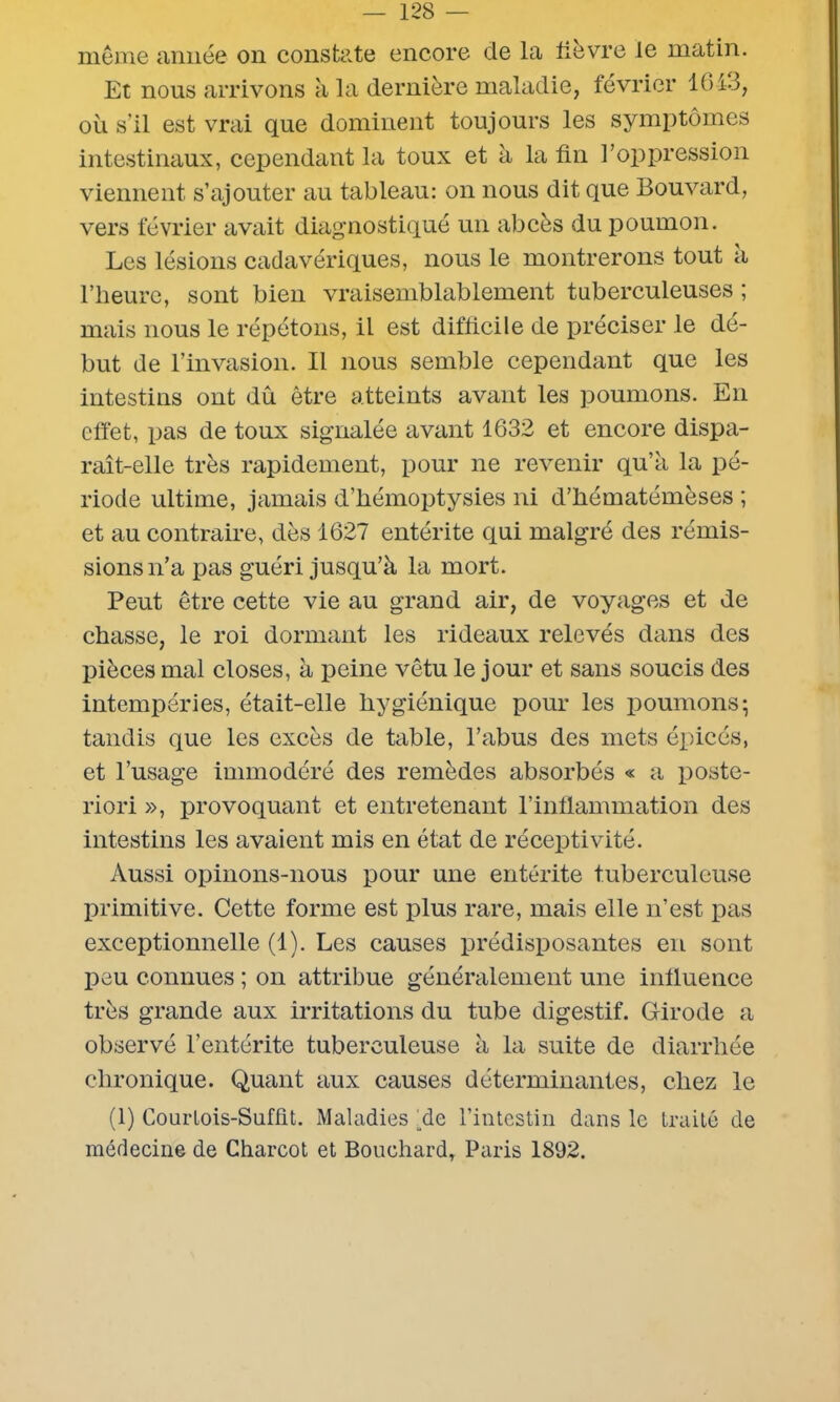 même année on constate encore cle la lièvre le matin. Et nous arrivons à la dernière maladie, février 1643, où s’il est vrai que dominent toujours les symptômes intestinaux, cependant la toux et à la fin l’oppression viennent s’ajouter au tableau: on nous dit que Bouvard, vers février avait diagnostiqué un abcès du poumon. Les lésions cadavériques, nous le montrerons tout à l’heure, sont bien vraisemblablement tuberculeuses ; mais nous le répétons, il est difficile de préciser le dé- but de l’invasion. Il nous semble cependant que les intestins ont dû être atteints avant les poumons. En effet, pas de toux signalée avant 1632 et encore dispa- raît-elle très rapidement, pour ne revenir qu’à la pé- riode ultime, jamais d’hémoptysies ni d’hématémèses ; et au contraire, dès 1627 entérite qui malgré des rémis- sions n’a pas guéri jusqu’à la mort. Peut être cette vie au grand air, de voyages et de chasse, le roi dormant les rideaux relevés dans des pièces mal closes, à peine vêtu le jour et sans soucis des intempéries, était-elle hygiénique pour les poumons; tandis que les excès de table, l’abus des mets épicés, et l’usage immodéré des remèdes absorbés « a poste- riori », provoquant et entretenant l’inflammation des intestins les avaient mis en état de réceptivité. Aussi opinons-nous pour une entérite tuberculeuse primitive. Cette forme est plus rare, mais elle n’est pas exceptionnelle (1). Les causes prédisposantes en sont peu connues ; on attribue généralement une influence très grande aux irritations du tube digestif. Girode a observé l’entérite tuberculeuse à la suite de diarrhée chronique. Quant aux causes déterminantes, chez le (1) Courlois-Sufût. Maladies fie l’intestin dans le traité de médecine de Charcot et Bouchard, Paris 1892.