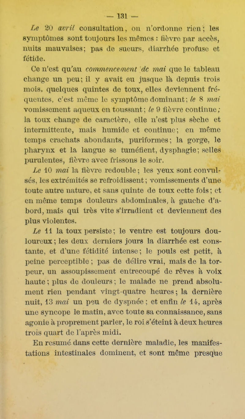 Le 20 avril consultation, on n’ordonne rien ; les symptômes sont toujours les mêmes : fièvre par accès, nuits mauvaises; pas de sueurs, diarrhée profuse et fétide. Ce n’est qu’au commencement de mai que le tableau change un peu; il y avait eu jusque là depuis trois mois, quelques quintes de toux, elles deviennent fré- quentes, c’est môme le symptôme dominant; le 8 mai vomissement aqueux en toussant; le 9 fièvre continue; la toux change de caractère, elle n’est plus sèche et intermittente, mais humide et continue; en môme temps crachats abondants, puriformes; la gorge, le pharynx et la langue se tuméfient, dysphagie; selles purulentes, fièvre avec frissons le soir. Le 10 mai la fièvre redouble ; les yeux sont convul- sés, les extrémités se refroidissent; vomissements d’une toute autre nature, et sans quinte de toux cette fois; et en même temps douleurs abdominales, à gauche d’a- bord, mais qui très vite s’irradient et deviennent des plus violentes. Le 11 la toux persiste ; le ventre est toujours dou- loureux ; les deux derniers jours la diarrhée est cons- tante, et d'une fétidité intense; le pouls est petit, à peine perceptible ; pas de délire vrai, mais de la tor- peur, un assoupissement entrecoupé de rêves à voix haute ; plus de douleurs ; le malade ne prend absolu- ment rien pendant vingt-quatre heures ; la dernière nuit, 13 mai un peu de dyspnée ; et enfin le 14, après une syncope le matin, avec toute sa connaissance, sans agonie à proprement parler, le roi s’éteint à deux heures trois quart de l’après midi. En résumé dans cette dernière maladie, les manifes- tations intestinales dominent, et sont môme presque