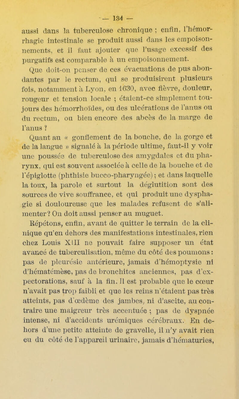 aussi dans la tuberculose chronique ; enfin, l’hémor- rhagie intestinale se produit aussi dans les empoison- nements, et il faut ajouter que l’usage excessif des purgatifs est comparable à un empoisonnement. Que doit-on penser de ces évacuations de pus abon- dantes par le rectum, qui se produisirent plusieurs fois, notamment à Lyon, en IG30, avec fièvre, douleur, rougeur et tension locale ; étaient-ce simplement tou- jours des hémorrhoïdes, ou des ulcérations de l’anus ou du rectum, ou bien encore des abcès de la marge de l’anus ? Quant au « gonflement de la bouche, de la gorge et de la langue » signalé à la période ultime, faut-il y voir une poussée de tuberculose des amygdales et du pha- rynx. qui est souvent associée à celle de la bouche et de l’épiglotte (phthisie bucco-pharyngée) ; et dans laquelle la toux, la parole et surtout la déglutition sont des sources de vive souffrance, et qui produit une dyspha- gie si douloureuse que les malades refusent de s’ali- menter? On doit aussi penser au muguet. Répétons, enfin, avant de quitter le terrain de la cli- nique qu’en dehors des manifestations intestinales, rien chez Louis Xi II ne pouvait faire supposer un état avancé de tuberculisation, meme du côté des poumons : pas de pleurésie antérieure, jamais d’hémoptysie ni d’hématémèse, pas de bronchites anciennes, pas d’ex- pectorations, sauf à la fin. Il est probable que le cœur n’avait pas trop faibli et que les reins n’étaient pas très atteints, pas d'œdème des jambes, ni d’ascite, au con- traire une maigreur très accentuée ; pas de dyspnée intense, ni d’accidents urémiques cérébraux. En de- hors d’une petite atteinte de gravelle, il n’y avait rien eu du côté de l’appareil urinaire, jamais d’hématuries,