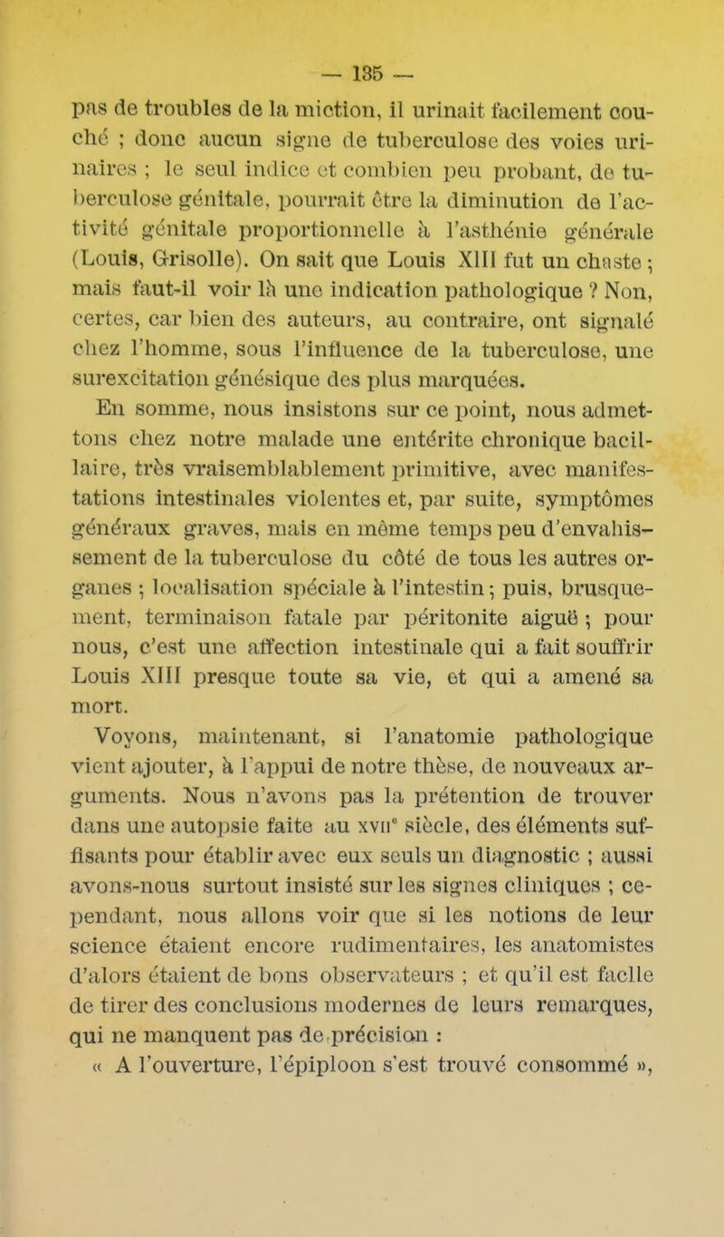 pas de troubles de la miction, il urinait facilement cou- ché ; donc aucun signe de tuberculose des voies uri- naires ; le seul indice et combien peu probant, de tu- berculose génitale, pourrait être la diminution de l’ac- tivité génitale proportionnelle à l’asthénie générale (Louis, Grisolle). On sait que Louis XIII fut un chaste ; mais faut-il voir lh une indication pathologique ? Non, certes, car bien des auteurs, au contraire, ont signalé chez l’homme, sous l’influence de la tuberculose, une surexcitation génésique des plus marquées. En somme, nous insistons sur ce point, nous admet- tons chez notre malade une entérite chronique bacil- laire, très vraisemblablement primitive, avec manifes- tations intestinales violentes et, par suite, symptômes généraux graves, mais en même temps peu d’envahis- sement de la tuberculose du côté de tous les autres or- ganes ; localisation spéciale à l’intestin; puis, brusque- ment, terminaison fatale par péritonite aigue ; pour nous, c’est une affection intestinale qui a fait souffrir Louis XIII presque toute sa vie, et qui a amené sa mort. Voyons, maintenant, si l’anatomie pathologique vient ajouter, à l’appui de notre thèse, de nouveaux ar- guments. Nous n’avons pas la prétention de trouver dans une autopsie faite au xvne siècle, des éléments suf- fisants pour établir avec eux seuls un diagnostic ; aussi avons-nous surtout insisté sur les signes cliniques ; ce- pendant, nous allons voir que si les notions de leur science étaient encore rudimentaires, les anatomistes d’alors étaient de bons observateurs ; et qu’il est facile de tirer des conclusions modernes de leurs remarques, qui ne manquent pas de-précision : « A l’ouverture, l'épiploon s’est trouvé consommé »,