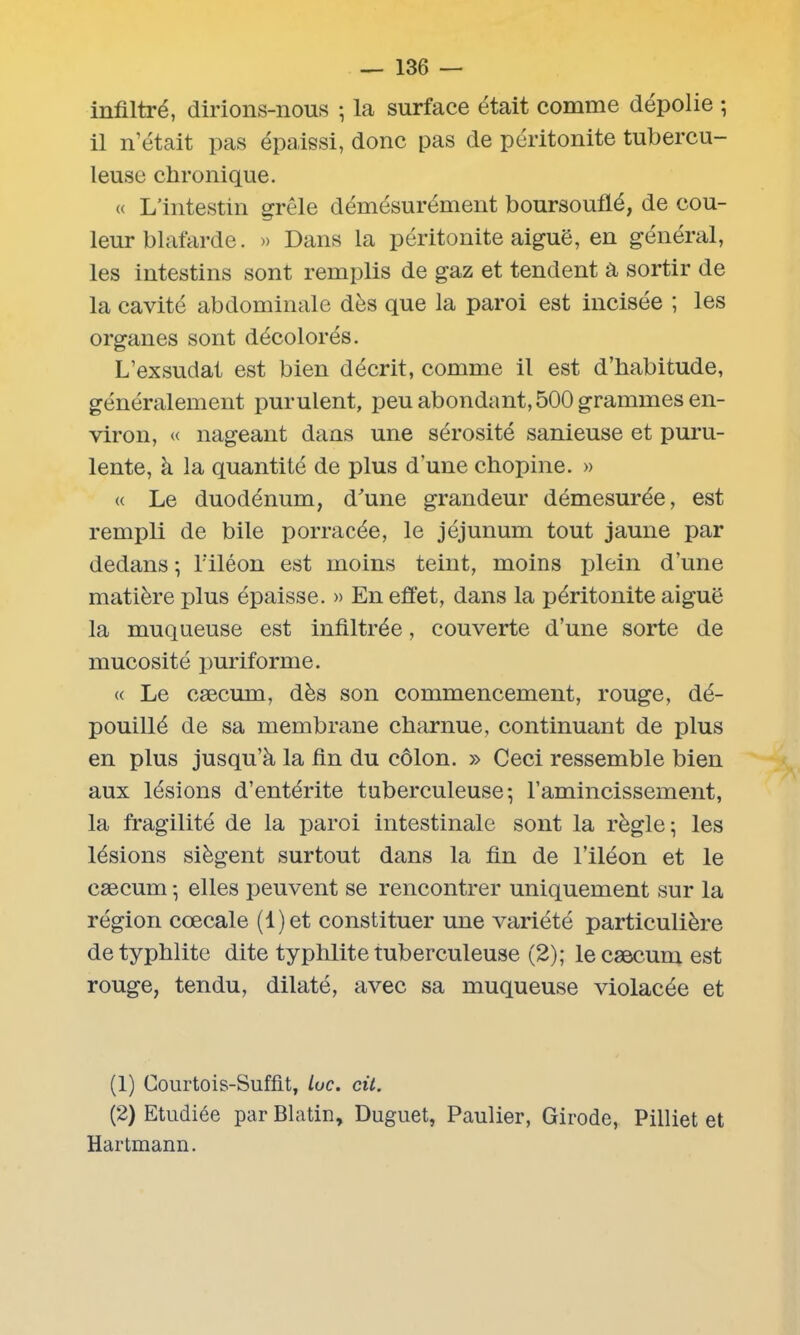 infiltré, dirions-nous ; la surface était comme dépolie ; il n’était pas épaissi, donc pas de péritonite tubercu- leuse chronique. « L'intestin grêle démésurément boursouflé, de cou- leur blafarde. » Dans la péritonite aiguë, en général, les intestins sont remplis de gaz et tendent à sortir de la cavité abdominale dès que la paroi est incisée ; les organes sont décolorés. L’exsudât est bien décrit, comme il est d’habitude, généralement purulent, peu abondant, 500 grammes en- viron, « nageant dans une sérosité sanieuse et puru- lente, à la quantité de plus dunechopine. » « Le duodénum, d'une grandeur démesurée, est rempli de bile porracée, le jéjunum tout jaune par dedans ; lfiléon est moins teint, moins plein d’une matière plus épaisse. » En effet, dans la péritonite aiguë la muqueuse est infiltrée, couverte d’une sorte de mucosité puriforme. « Le cæcum, dès son commencement, rouge, dé- pouillé de sa membrane charnue, continuant de plus en plus jusqu’à la fin du côlon. » Ceci ressemble bien aux lésions d’entérite tuberculeuse-, l’amincissement, la fragilité de la paroi intestinale sont la règle; les lésions siègent surtout dans la fin de l’iléon et le cæcum ; elles peuvent se rencontrer uniquement sur la région cœcale (l)et constituer une variété particulière detyphlite dite typhlite tuberculeuse (2); le cæcum est rouge, tendu, dilaté, avec sa muqueuse violacée et (1) Courtois-Suffit, Luc. cit. (2) Etudiée par Blatin, Duguet, Paulier, Girode, Pilliet et Hartmann.