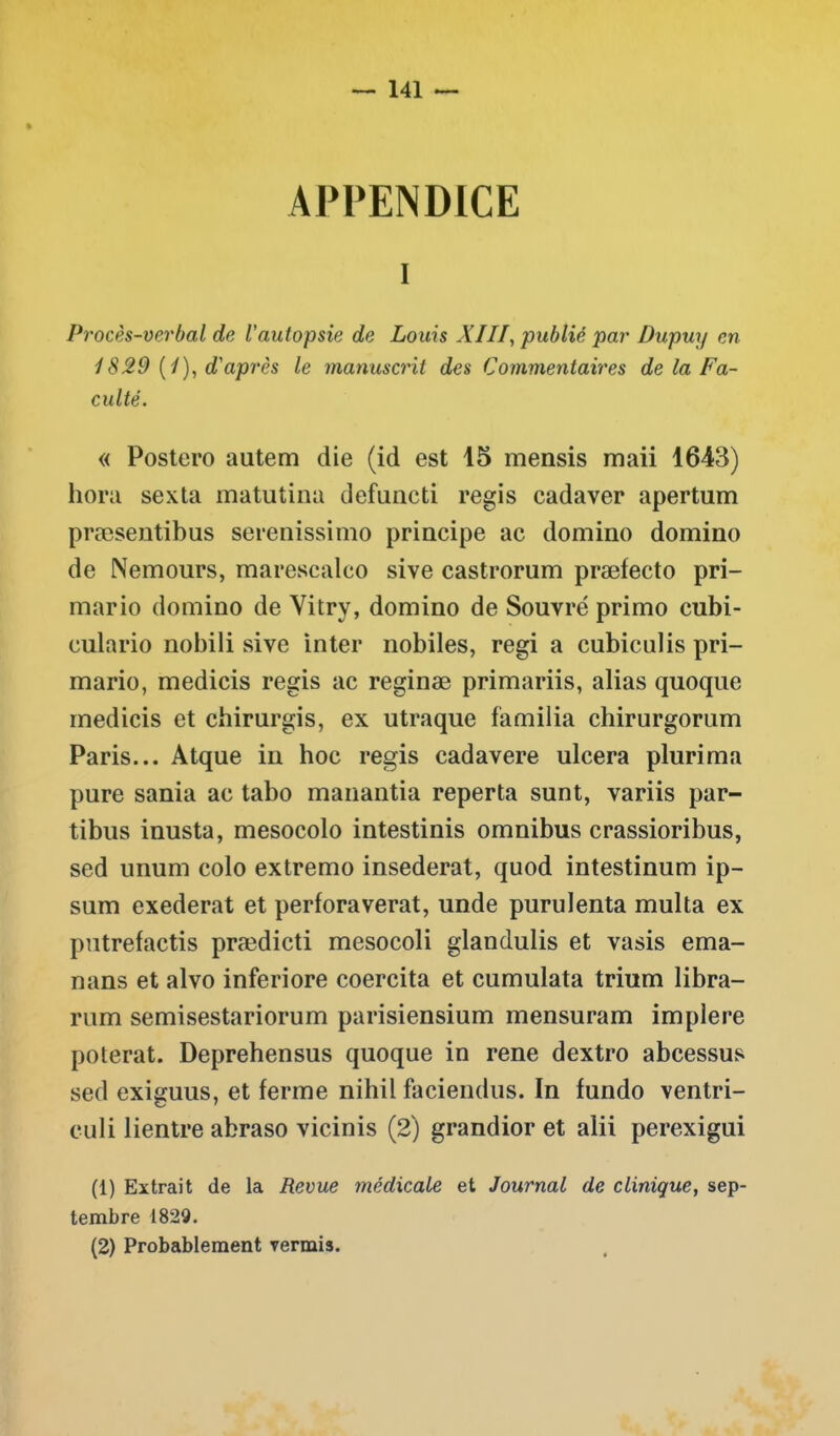 APPENDICE i Procès-verbal de l'autopsie de Louis XIII, publié par Dupuy en 1829 (1), d'après le manuscrit des Commentaires de la Fa- culté. « Postero autem die (id est 15 mensis maii 1643) hora sexta matutina defuncti regis cadaver apertum præsentibus serenissimo principe ac domino domino de Nemours, marescalco sive castrorum præfecto pri- mario domino de Vitry, domino de Souvré primo cubi- culario nobili sive inter nobiles, régi a cubiculis pri- mario, medicis regis ac reginæ primariis, alias quoque medicis et chirurgis, ex utraque familia chirurgorum Paris... Atque in hoc regis cadavere ulcéra plurima pure sania ac tabo manantia reperta sunt, variis par- tibus inusta, mesocolo intestinis omnibus crassioribus, sed unum colo extremo insederat, quod intestinum ip- sum exederat et perforaverat, unde purulenta multa ex putrefactis prædicti mesocoli glandulis et vasis ema- nans et alvo inferiore coercita et cumulata trium libra- rum semisestariorum parisiensium mensuram implere poterat. Deprehensus quoque in rene dextro abcessus sed exiguus, et ferme nihil faciendus. In fundo ventri- culi lientre abraso vicinis (2) grandior et alii perexigui (1) Extrait de la Revue médicale et Journal de clinique, sep- tembre 1829. (2) Probablement venais.